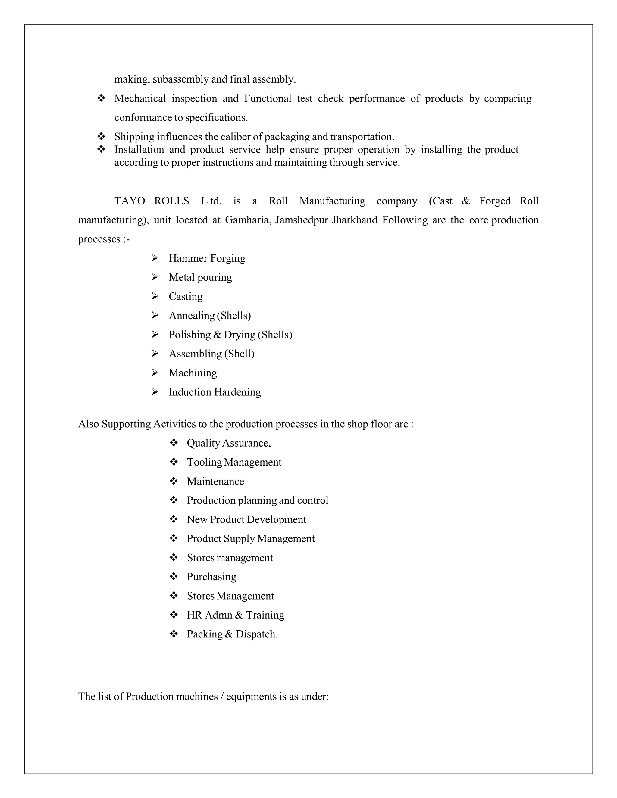 making, subassembly and final assembly.
 Mechanical inspection and Functional test check performance of products by comparing
conformance to specifications.
 Shipping influences the caliber of packaging and transportation.
 Installation and product service help ensure proper operation by installing the product
according to proper instructions and maintaining through service.
TAYO ROLLS L td. is a Roll Manufacturing company (Cast & Forged Roll
manufacturing), unit located at Gamharia, Jamshedpur Jharkhand Following are the core production
processes :-
 Hammer Forging
 Metal pouring
 Casting
 Annealing (Shells)
 Polishing & Drying (Shells)
 Assembling (Shell)
 Machining
 Induction Hardening
Also Supporting Activities to the production processes in the shop floor are :
 Quality Assurance,
 ToolingManagement
 Maintenance
 Production planning and control
 New Product Development
 Product Supply Management
 Stores management
 Purchasing
 Stores Management
 HR Admn & Training
 Packing & Dispatch.
The list of Production machines / equipments is as under:
 