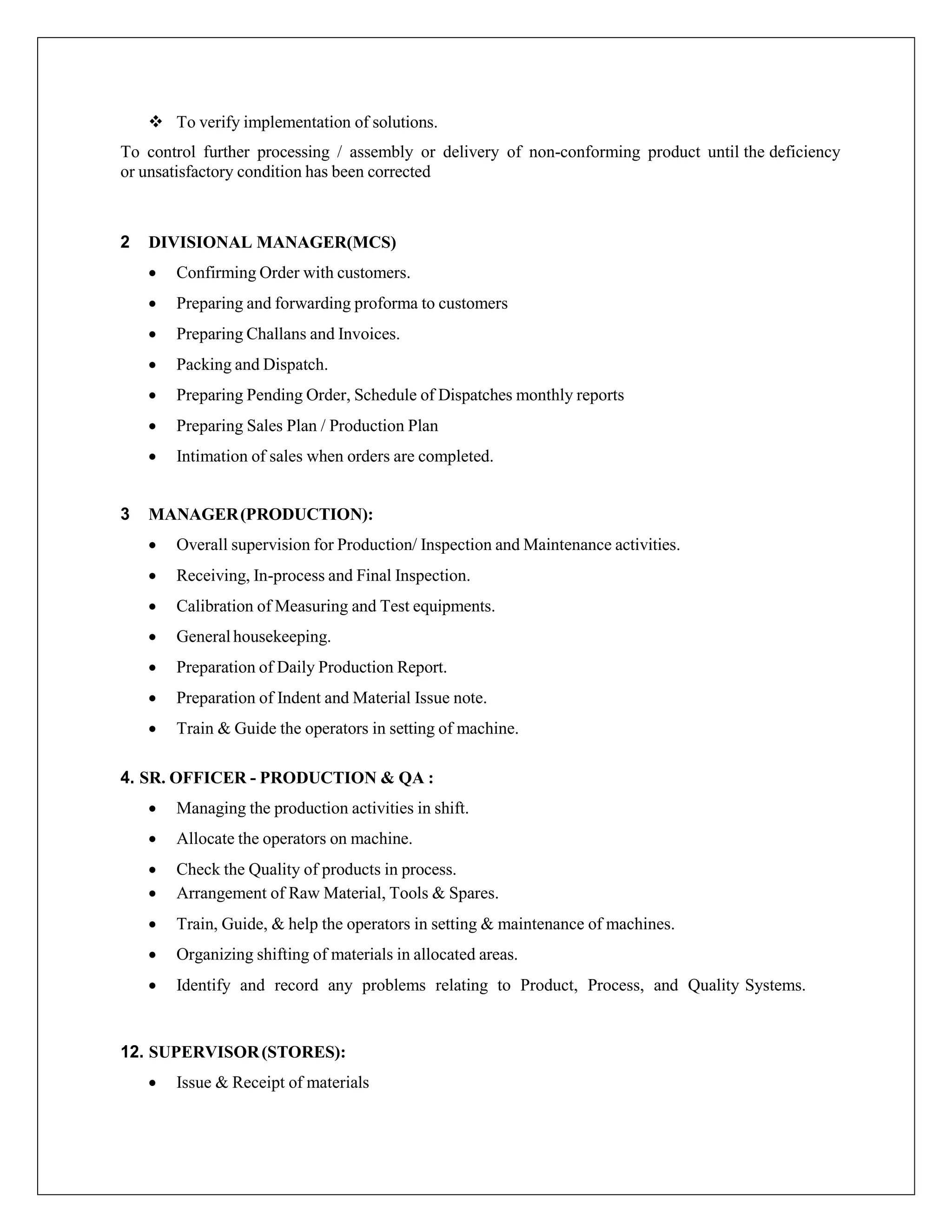  To verify implementation of solutions.
To control further processing / assembly or delivery of non-conforming product until the deficiency
or unsatisfactory condition has been corrected
2 DIVISIONAL MANAGER(MCS)
 Confirming Order with customers.
 Preparing and forwarding proforma to customers
 Preparing Challans and Invoices.
 Packing and Dispatch.
 Preparing Pending Order, Schedule of Dispatches monthly reports
 Preparing Sales Plan / Production Plan
 Intimation of sales when orders are completed.
3 MANAGER(PRODUCTION):
 Overall supervision for Production/ Inspection and Maintenance activities.
 Receiving, In-process and Final Inspection.
 Calibration of Measuring and Test equipments.
 Generalhousekeeping.
 Preparation of Daily Production Report.
 Preparation of Indent and Material Issue note.
 Train & Guide the operators in setting of machine.
4. SR. OFFICER - PRODUCTION & QA :
 Managing the production activities in shift.
 Allocate the operators on machine.
 Check the Quality of products in process.
 Arrangement of Raw Material, Tools & Spares.
 Train, Guide, & help the operators in setting & maintenance of machines.
 Organizing shifting of materials in allocated areas.
 Identify and record any problems relating to Product, Process, and Quality Systems.
12. SUPERVISOR(STORES):
 Issue & Receipt of materials
 