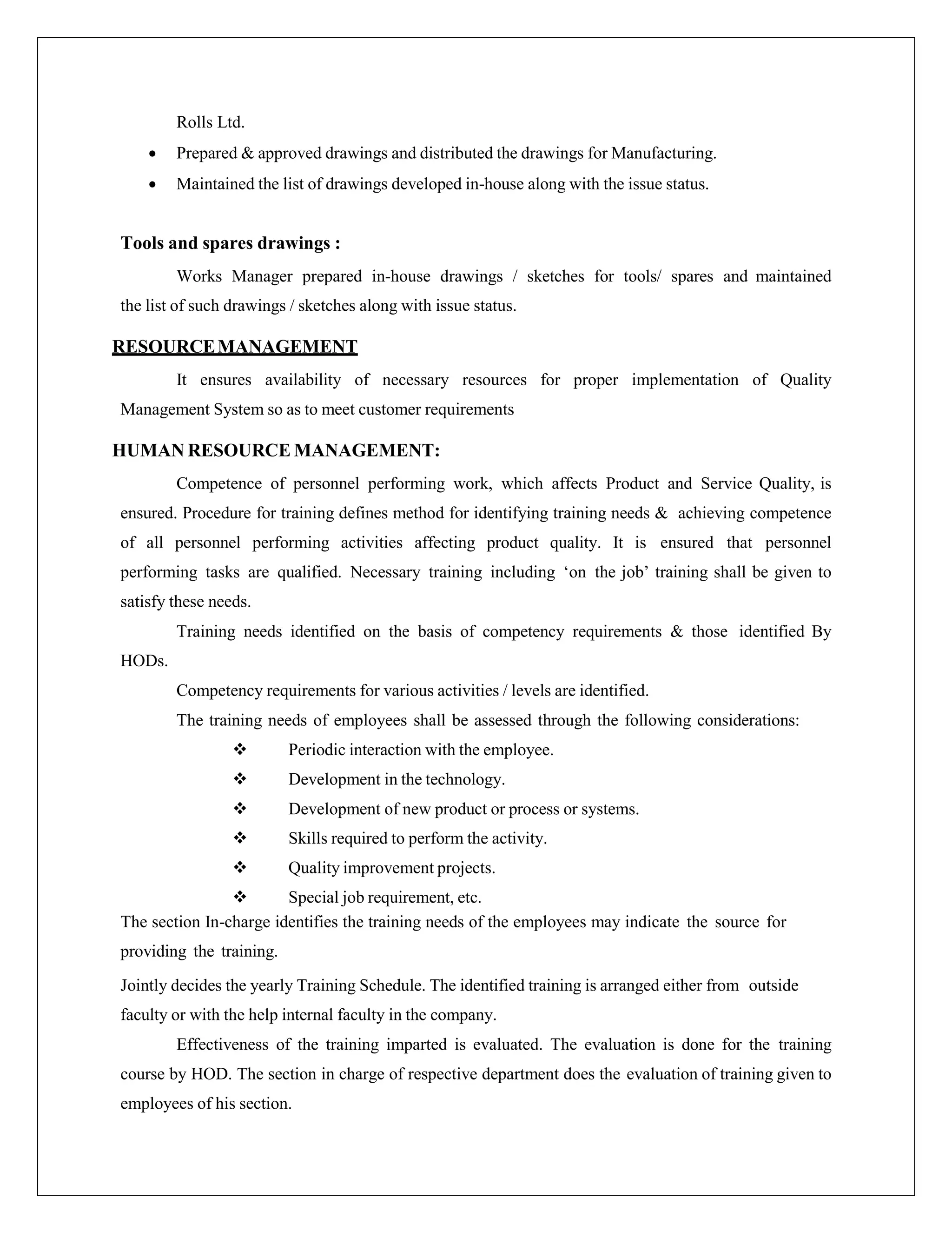 Rolls Ltd.
 Prepared & approved drawings and distributed the drawings for Manufacturing.
 Maintained the list of drawings developed in-house along with the issue status.
Tools and spares drawings :
Works Manager prepared in-house drawings / sketches for tools/ spares and maintained
the list of such drawings / sketches along with issue status.
RESOURCEMANAGEMENT
It ensures availability of necessary resources for proper implementation of Quality
Management System so as to meet customer requirements
HUMAN RESOURCE MANAGEMENT:
Competence of personnel performing work, which affects Product and Service Quality, is
ensured. Procedure for training defines method for identifying training needs & achieving competence
of all personnel performing activities affecting product quality. It is ensured that personnel
performing tasks are qualified. Necessary training including ‘on the job’ training shall be given to
satisfy these needs.
Training needs identified on the basis of competency requirements & those identified By
HODs.
Competency requirements for various activities / levels are identified.
The training needs of employees shall be assessed through the following considerations:
 Periodic interaction with the employee.
 Development in the technology.
 Development of new product or process or systems.
 Skills required to perform the activity.
 Quality improvement projects.
 Special job requirement, etc.
The section In-charge identifies the training needs of the employees may indicate the source for
providing the training.
Jointly decides the yearly Training Schedule. The identified training is arranged either from outside
faculty or with the help internal faculty in the company.
Effectiveness of the training imparted is evaluated. The evaluation is done for the training
course by HOD. The section in charge of respective department does the evaluation of training given to
employees of his section.
 