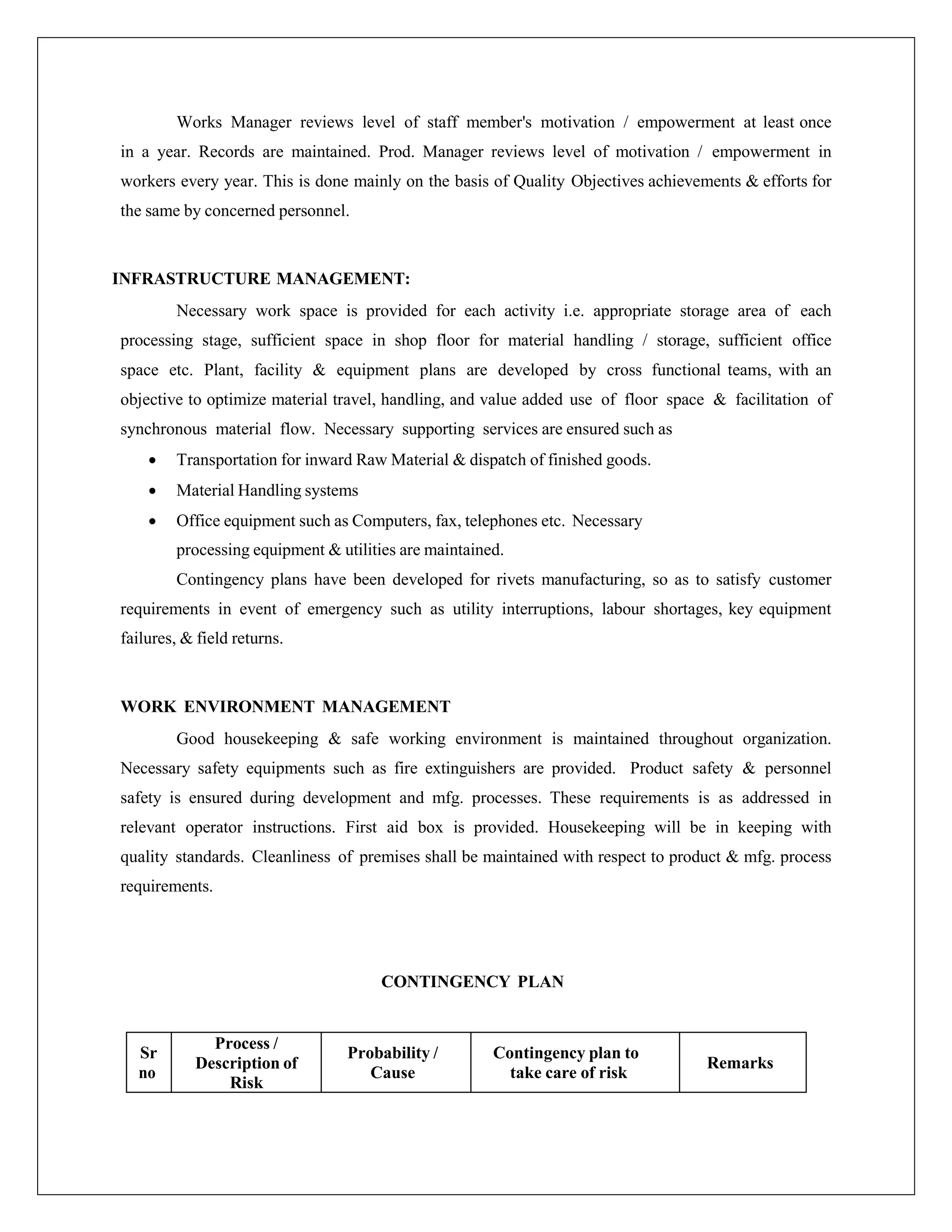 Works Manager reviews level of staff member's motivation / empowerment at least once
in a year. Records are maintained. Prod. Manager reviews level of motivation / empowerment in
workers every year. This is done mainly on the basis of Quality Objectives achievements & efforts for
the same by concerned personnel.
INFRASTRUCTURE MANAGEMENT:
Necessary work space is provided for each activity i.e. appropriate storage area of each
processing stage, sufficient space in shop floor for material handling / storage, sufficient office
space etc. Plant, facility & equipment plans are developed by cross functional teams, with an
objective to optimize material travel, handling, and value added use of floor space & facilitation of
synchronous material flow. Necessary supporting services are ensured such as
 Transportation for inward Raw Material & dispatch of finished goods.
 Material Handling systems
 Office equipment such as Computers, fax, telephones etc. Necessary
processing equipment & utilities are maintained.
Contingency plans have been developed for rivets manufacturing, so as to satisfy customer
requirements in event of emergency such as utility interruptions, labour shortages, key equipment
failures, & field returns.
WORK ENVIRONMENT MANAGEMENT
Good housekeeping & safe working environment is maintained throughout organization.
Necessary safety equipments such as fire extinguishers are provided. Product safety & personnel
safety is ensured during development and mfg. processes. These requirements is as addressed in
relevant operator instructions. First aid box is provided. Housekeeping will be in keeping with
quality standards. Cleanliness of premises shall be maintained with respect to product & mfg. process
requirements.
CONTINGENCY PLAN
Sr
no
Process /
Description of
Risk
Probability /
Cause
Contingency plan to
take care of risk
Remarks
 