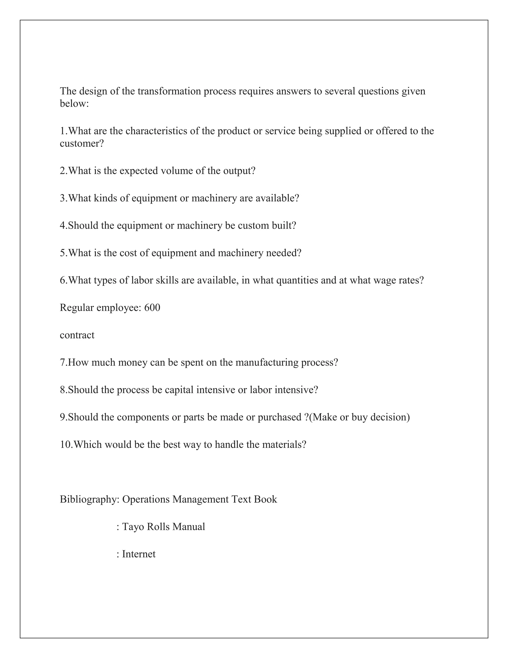 The design of the transformation process requires answers to several questions given
below:
1.What are the characteristics of the product or service being supplied or offered to the
customer?
2.What is the expected volume of the output?
3.What kinds of equipment or machinery are available?
4.Should the equipment or machinery be custom built?
5.What is the cost of equipment and machinery needed?
6.What types of labor skills are available, in what quantities and at what wage rates?
Regular employee: 600
contract
7.How much money can be spent on the manufacturing process?
8.Should the process be capital intensive or labor intensive?
9.Should the components or parts be made or purchased ?(Make or buy decision)
10.Which would be the best way to handle the materials?
Bibliography: Operations Management Text Book
: Tayo Rolls Manual
: Internet
 