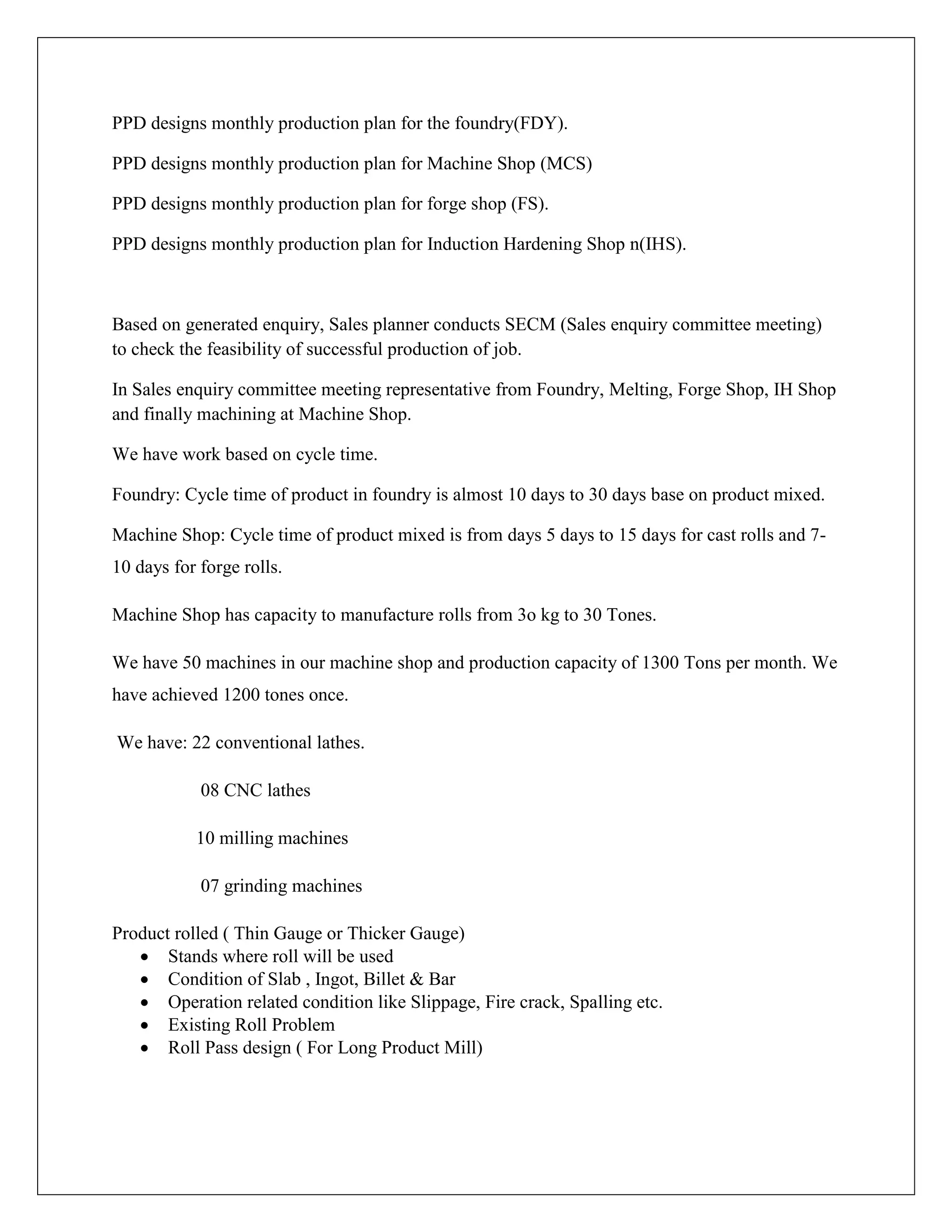 PPD designs monthly production plan for the foundry(FDY).
PPD designs monthly production plan for Machine Shop (MCS)
PPD designs monthly production plan for forge shop (FS).
PPD designs monthly production plan for Induction Hardening Shop n(IHS).
Based on generated enquiry, Sales planner conducts SECM (Sales enquiry committee meeting)
to check the feasibility of successful production of job.
In Sales enquiry committee meeting representative from Foundry, Melting, Forge Shop, IH Shop
and finally machining at Machine Shop.
We have work based on cycle time.
Foundry: Cycle time of product in foundry is almost 10 days to 30 days base on product mixed.
Machine Shop: Cycle time of product mixed is from days 5 days to 15 days for cast rolls and 7-
10 days for forge rolls.
Machine Shop has capacity to manufacture rolls from 3o kg to 30 Tones.
We have 50 machines in our machine shop and production capacity of 1300 Tons per month. We
have achieved 1200 tones once.
We have: 22 conventional lathes.
08 CNC lathes
10 milling machines
07 grinding machines
Product rolled ( Thin Gauge or Thicker Gauge)
 Stands where roll will be used
 Condition of Slab , Ingot, Billet & Bar
 Operation related condition like Slippage, Fire crack, Spalling etc.
 Existing Roll Problem
 Roll Pass design ( For Long Product Mill)
 