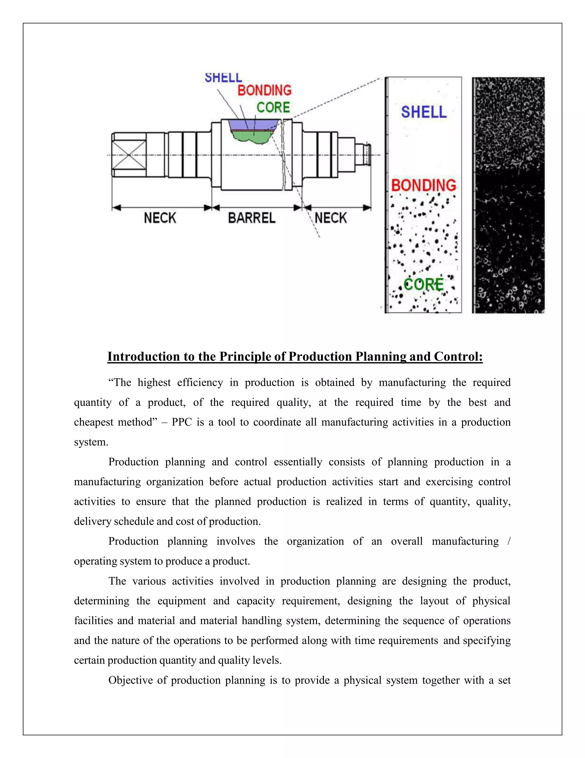 Introduction to the Principle of Production Planning and Control:
“The highest efficiency in production is obtained by manufacturing the required
quantity of a product, of the required quality, at the required time by the best and
cheapest method” – PPC is a tool to coordinate all manufacturing activities in a production
system.
Production planning and control essentially consists of planning production in a
manufacturing organization before actual production activities start and exercising control
activities to ensure that the planned production is realized in terms of quantity, quality,
delivery schedule and cost of production.
Production planning involves the organization of an overall manufacturing /
operating system to produce a product.
The various activities involved in production planning are designing the product,
determining the equipment and capacity requirement, designing the layout of physical
facilities and material and material handling system, determining the sequence of operations
and the nature of the operations to be performed along with time requirements and specifying
certain production quantity and quality levels.
Objective of production planning is to provide a physical system together with a set
 