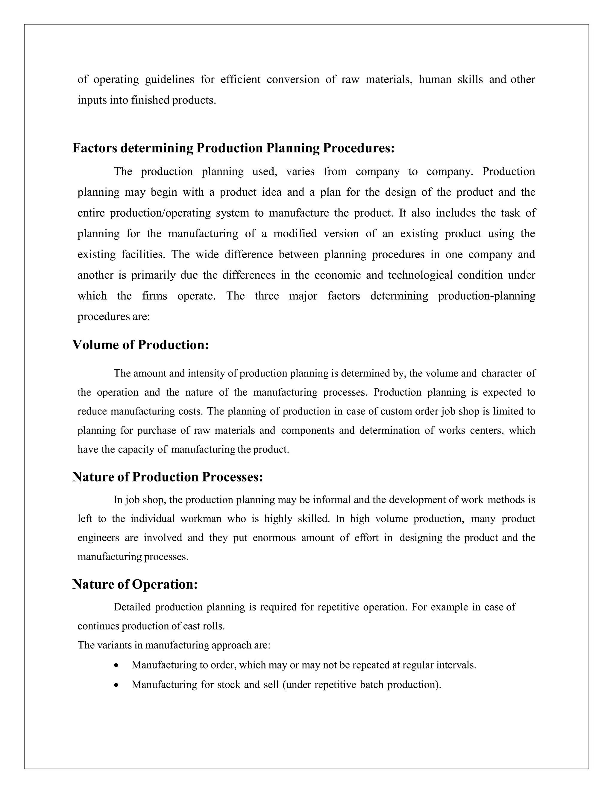 of operating guidelines for efficient conversion of raw materials, human skills and other
inputs into finished products.
Factors determining Production Planning Procedures:
The production planning used, varies from company to company. Production
planning may begin with a product idea and a plan for the design of the product and the
entire production/operating system to manufacture the product. It also includes the task of
planning for the manufacturing of a modified version of an existing product using the
existing facilities. The wide difference between planning procedures in one company and
another is primarily due the differences in the economic and technological condition under
which the firms operate. The three major factors determining production-planning
procedures are:
Volume of Production:
The amount and intensity of production planning is determined by, the volume and character of
the operation and the nature of the manufacturing processes. Production planning is expected to
reduce manufacturing costs. The planning of production in case of custom order job shop is limited to
planning for purchase of raw materials and components and determination of works centers, which
have the capacity of manufacturing the product.
Nature of Production Processes:
In job shop, the production planning may be informal and the development of work methods is
left to the individual workman who is highly skilled. In high volume production, many product
engineers are involved and they put enormous amount of effort in designing the product and the
manufacturing processes.
Nature of Operation:
Detailed production planning is required for repetitive operation. For example in case of
continues production of cast rolls.
The variants in manufacturing approach are:
 Manufacturing to order, which may or may not be repeated at regular intervals.
 Manufacturing for stock and sell (under repetitive batch production).
 