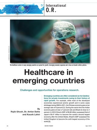 OR/MS TODAY22 April 2013
International
O.R.
The healthcare sectors in many emerging countries are poised for growth, leveraging economic expansion and a focus on broader welfare policies.
Healthcare in
emerging countries
By
Rajib Ghosh, Dr. Amlan Datta
and Kausik Lahiri
Challenges and opportunities for operations research.
Emerging countries are often considered as hot destina-
tions for private investments owing to their history of
rapid growth. For example, while most of the developed
economies experienced anemic growth and in some cases
shrinkage during 2008 to 2011, the Chinese economy grew at an
average rate of 9 percent [1]. During the same time the Indian
economy grew at near a 7 percent rate and Brazil at close to 4
percent. In 2010 China’s GDP of $5.88 trillion surpassed that of
Japan’s $5.47 trillion to become the world’s second largest
economy after the United States. Brazil’s GDP surpassed the
United Kingdom to become the sixth largest economy of the
world [2].
©Mattmcinnis|Dreamstime.com
ORMS4002_FTRs_ORMS-FTR 4/5/13 10:00 AM Page 22
 