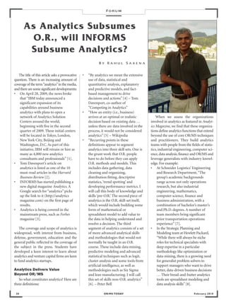 FORUM



       As Analytics Subsumes
         O.R., will INFORMS
        Subsume Analytics?
                                                             BY RAHUL SAXENA


   The title of this article asks a provocative   •   “By analytics we mean the extensive
question. There is an increasing amount of            use of data, statistical and
coverage of the term “analytics”in the media,         quantitative analysis, explanatory
and there are some significant developments:          and predictive models, and fact-
• On April 28, 2009, the news broke                   based management to drive
    that “IBM today announced a                       decisions and actions” [4] – Tom
    significant expansion of its                      Davenport, co-author of
    capabilities around business                      “Competing in Analytics”
    analytics with plans to open a                •   “How an entity (i.e., business)
    network of Analytics Solution                     arrives at an optimal or realistic            When we assess the organizations
    Centers around the world,                         decision based on existing data …         involved in analytics as featured in Analyt-
    beginning with five in the second                 unless there are data involved in the     ics Magazine, we find that these organiza-
    quarter of 2009. These initial centers            process, it would not be considered       tions define analytics functions that extend
    will be located in Tokyo, London,                 analytics” [5] – Wikipedia                beyond the use of core OR/MS techniques
    New York City, Beijing and                    •   “Recurring points in these                and practitioners. They build analytics
    Washington, D.C. As part of this                  definitions appear to segment             teams with people from the fields of statis-
    initiative, IBM will retrain or hire as           analytics into three skill sets. One is   tics, industrial engineering, computer sci-
    many as 4,000 new analytics                       the grunt work that O.R. people           ence, data analysis, finance and OR/MS and
    consultants and professionals” [1].               have to do before they can apply          leverage generalists with industry knowl-
• Tom Davenport’s article on                          O.R. methods and models. This             edge. For example:
    analytics is listed as one of the 10              includes data gathering, data             • At Schneider Logistics’ Engineering
    must-read articles in the Harvard                 cleaning and organizing,                       and Research Department, “The
    Business Review [2].                              distribution fitting, descriptive              group’s academic backgrounds
• INFORMS has started publishing a                    statistics, ‘trend spotting’ and               range across not only operations
    new digital magazine Analytics. A                 developing performance metrics. I              research, but also industrial
    Google search for “analytics” picks               will call this body of knowledge and           engineering, mathematics,
    up the link to it (http://analytics               skills ‘pre-O.R.’ The second piece of          computer science, finance and
    magazine.com) on the first page of                analytics is the O.R. skill-set itself,        business administration, with a
    results.                                          which would include building some              combination of bachelor’s master’s
• Analytics is being covered in the                   form of mathematical or                        and Ph.D. degrees. A number of
    mainstream press, such as Forbes                  spreadsheet model to add value to              team members bring significant
    magazine [3].                                     the data in helping understand and             prior transportation operations
                                                      resolve a decision. The third                  experience” [7].
    The coverage and scope of analytics is            segment of analytics consists of a set    • In the Strategic Planning and
widespread, with interest from business,              of more advanced analytical skills             Modeling team at Hewlett Packard,
defense, government, education and the                and methodologies that would not               “While there will always be niche
general public reflected in the coverage of           normally be taught in an O.R.                  roles for technical specialists with
the subject in the press. Students have               course. These include data mining,             deep expertise in a particular
developed a keen interest to learn about              predictive modeling and advanced               methodology like optimization or
analytics and venture capital firms are keen          statistical techniques such as logit,          data-mining, there is a growing need
to fund analytics startups.                           cluster analysis and some tools from           for generalist problem solvers to
                                                      artificial intelligence, as well as            support managers who want to drive
Analytics Delivers Value                              methodologies such as Six Sigma                better, data-driven business decisions
Beyond OR/MS                                          and lean manufacturing. I will call            … Their bread-and-butter analytics
   So what constitutes analytics? Here are            this set of skills non-O.R. analytics”         tools are spreadsheet modeling and
three definitions:                                    [6]. – Peter Bell                              data analysis skills” [8].

 20                                                             OR/MS TODAY                                                   Februar y 2010
 