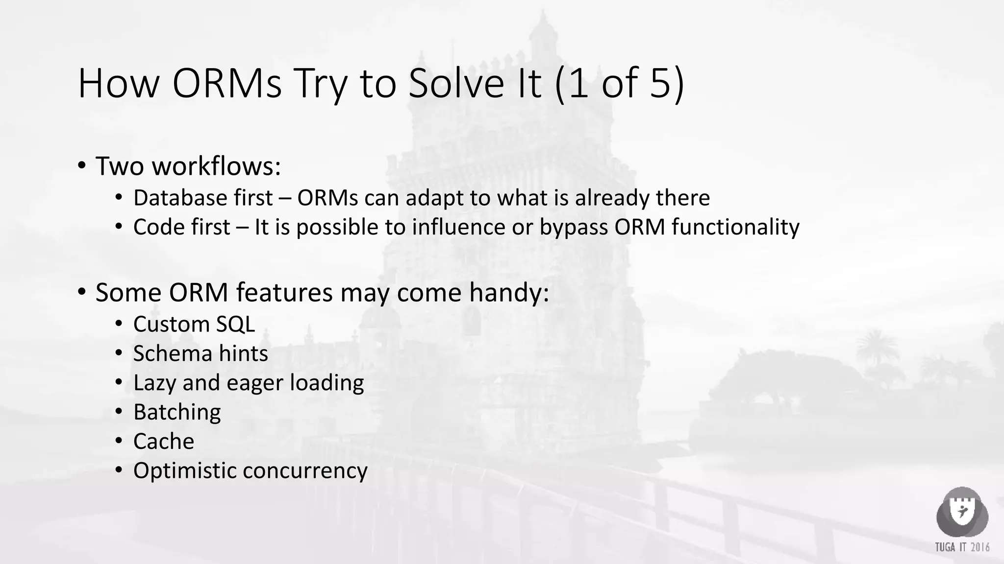 How ORMs Try to Solve It (1 of 5)
• Two workflows:
• Database first – ORMs can adapt to what is already there
• Code first – It is possible to influence or bypass ORM functionality
• Some ORM features may come handy:
• Custom SQL
• Schema hints
• Lazy and eager loading
• Batching
• Cache
• Optimistic concurrency
 