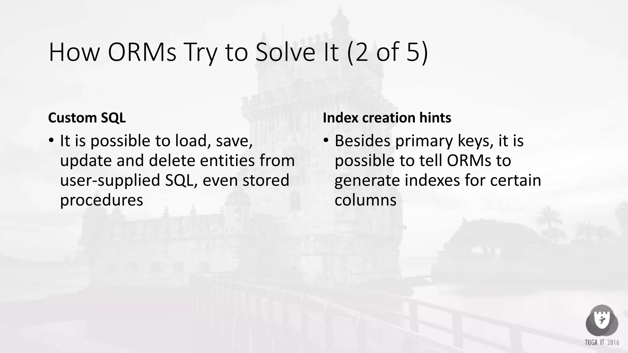 How ORMs Try to Solve It (2 of 5)
Custom SQL
• It is possible to load, save,
update and delete entities from
user-supplied SQL, even stored
procedures
Index creation hints
• Besides primary keys, it is
possible to tell ORMs to
generate indexes for certain
columns
 