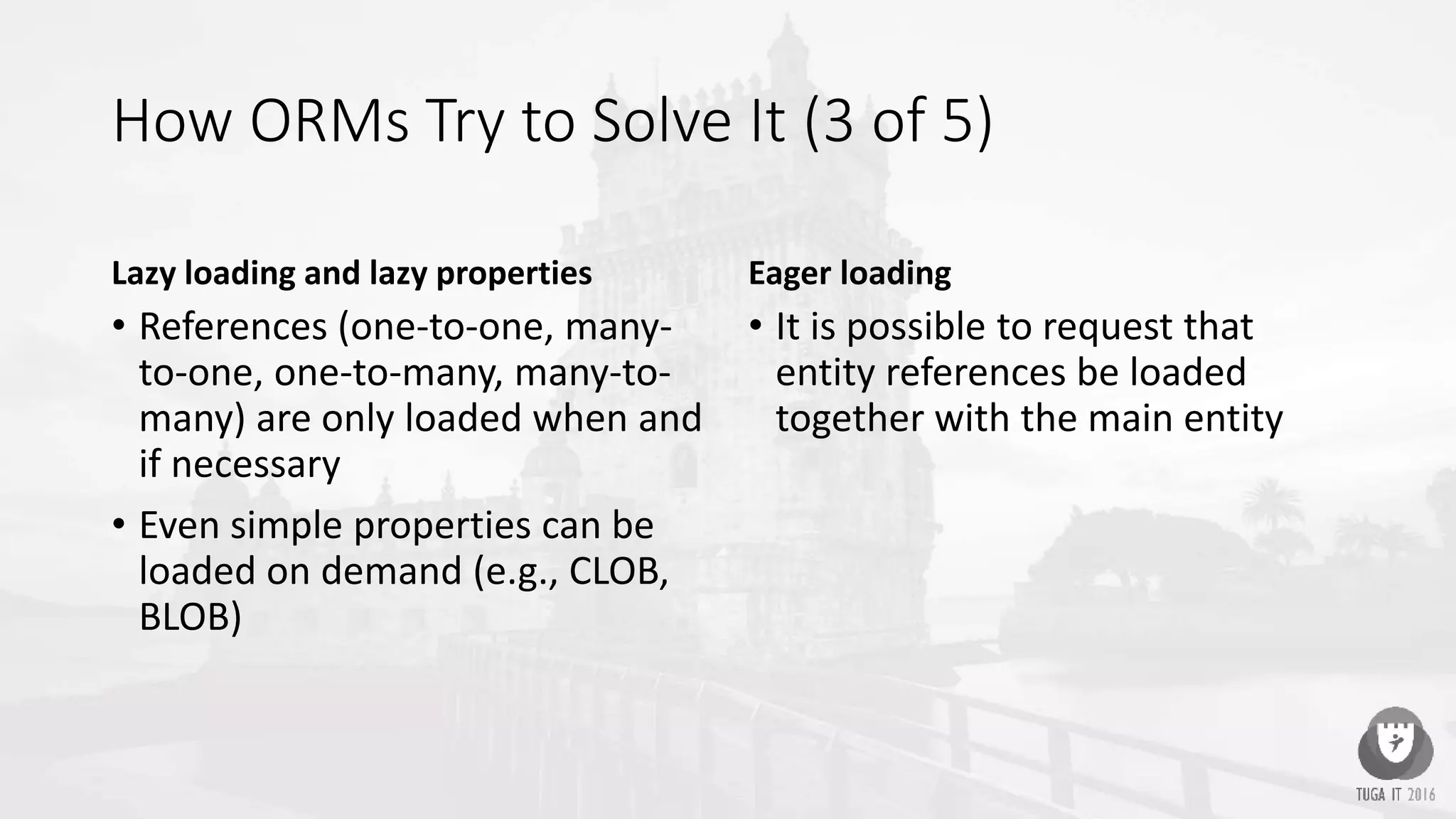 How ORMs Try to Solve It (3 of 5)
Lazy loading and lazy properties
• References (one-to-one, many-
to-one, one-to-many, many-to-
many) are only loaded when and
if necessary
• Even simple properties can be
loaded on demand (e.g., CLOB,
BLOB)
Eager loading
• It is possible to request that
entity references be loaded
together with the main entity
 