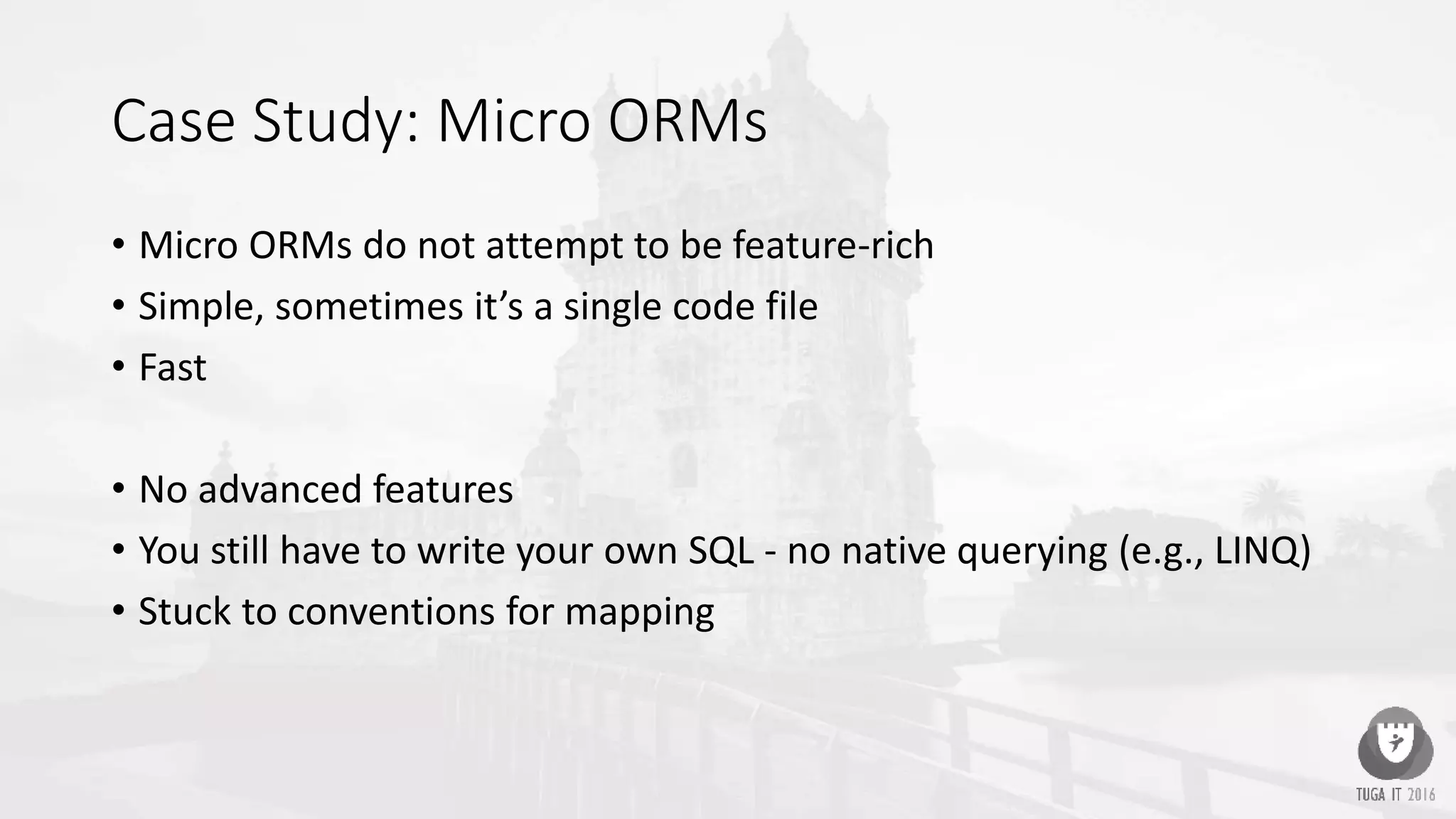 Case Study: Micro ORMs
• Micro ORMs do not attempt to be feature-rich
• Simple, sometimes it’s a single code file
• Fast
• No advanced features
• You still have to write your own SQL - no native querying (e.g., LINQ)
• Stuck to conventions for mapping
 