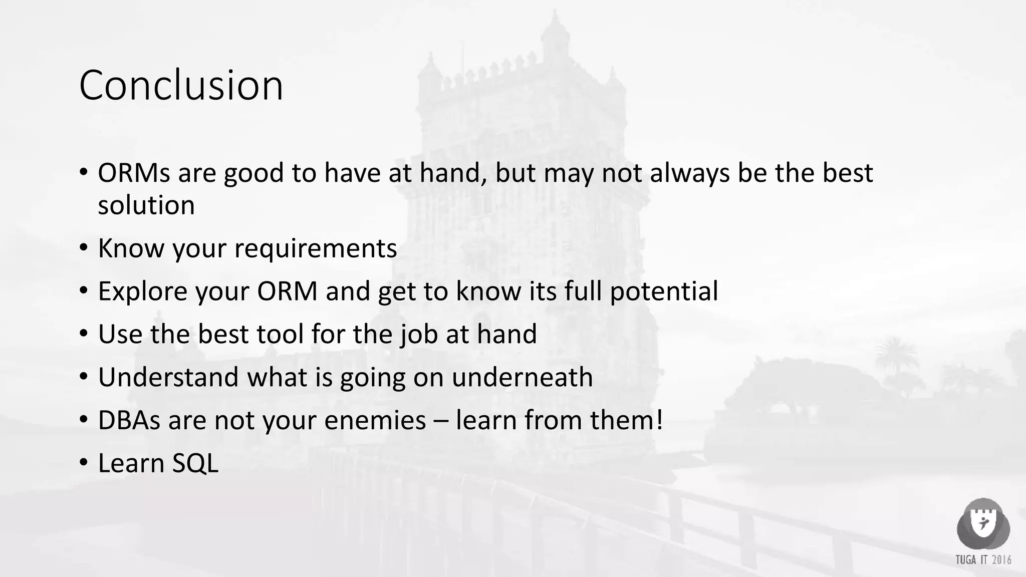 Conclusion
• ORMs are good to have at hand, but may not always be the best
solution
• Know your requirements
• Explore your ORM and get to know its full potential
• Use the best tool for the job at hand
• Understand what is going on underneath
• DBAs are not your enemies – learn from them!
• Learn SQL
 