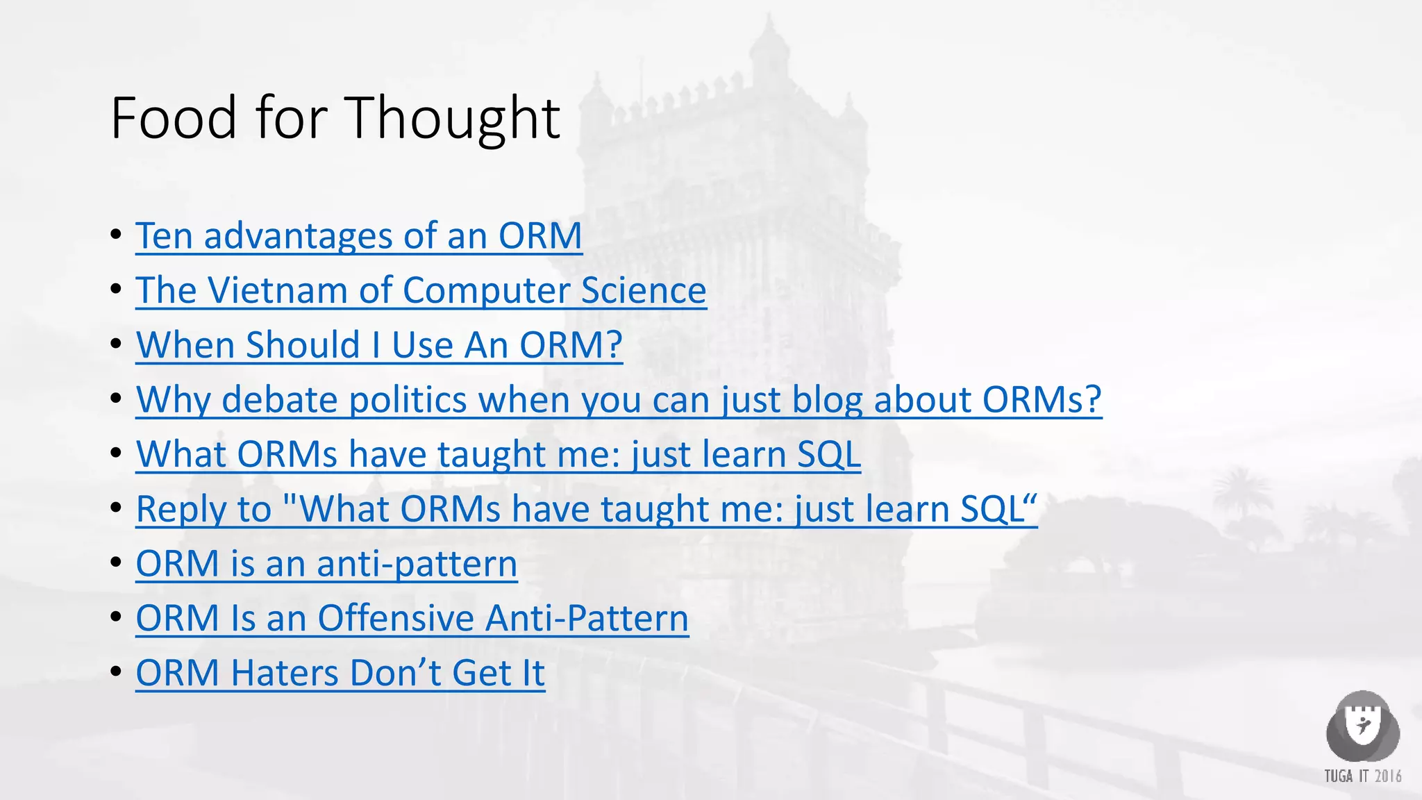 Food for Thought
• Ten advantages of an ORM
• The Vietnam of Computer Science
• When Should I Use An ORM?
• Why debate politics when you can just blog about ORMs?
• What ORMs have taught me: just learn SQL
• Reply to "What ORMs have taught me: just learn SQL“
• ORM is an anti-pattern
• ORM Is an Offensive Anti-Pattern
• ORM Haters Don’t Get It
 