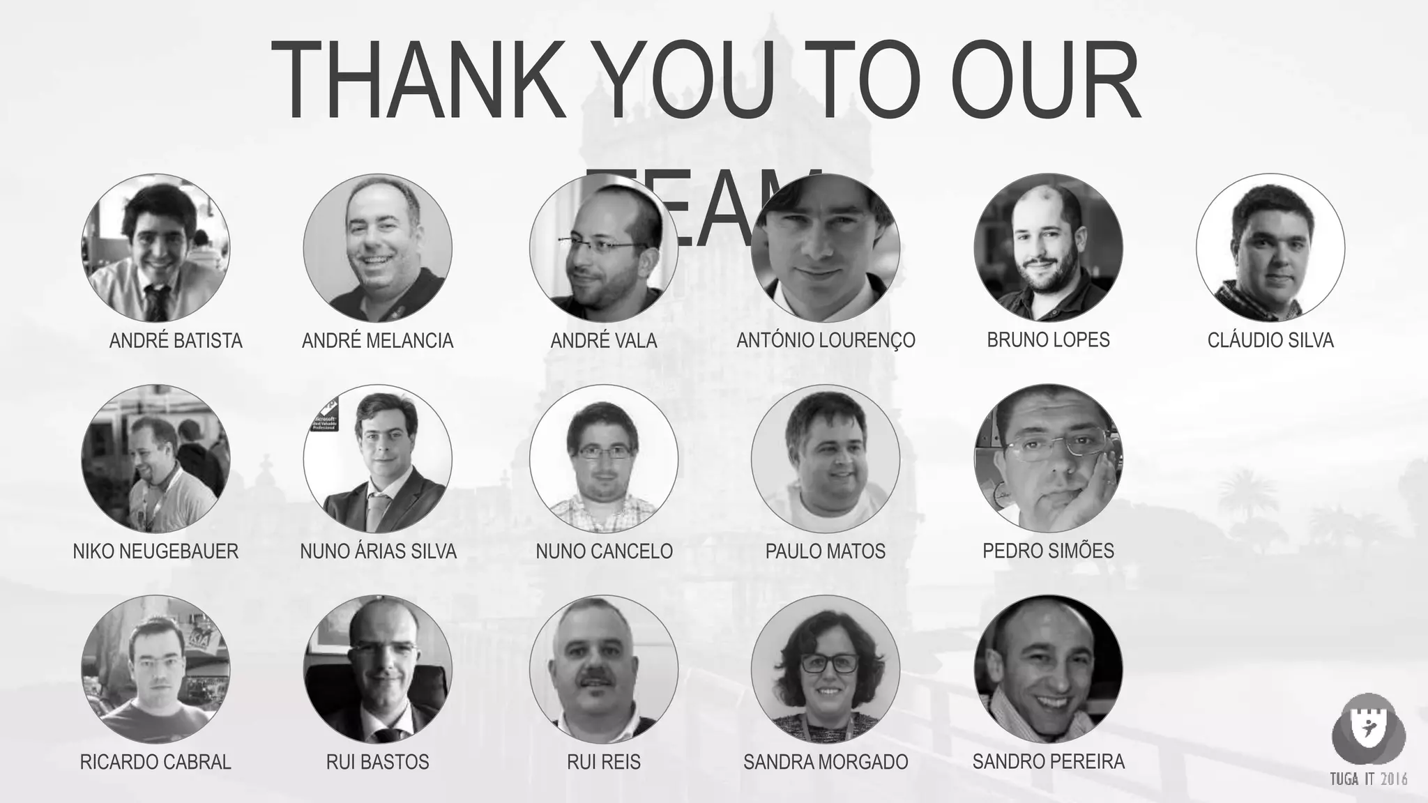 THANK YOU TO OUR
TEAM
ANDRÉ BATISTA ANDRÉ MELANCIA ANDRÉ VALA ANTÓNIO LOURENÇO BRUNO LOPES CLÁUDIO SILVA
NIKO NEUGEBAUER
RUI REISRICARDO CABRAL
NUNO CANCELO PAULO MATOS PEDRO SIMÕES
SANDRA MORGADO SANDRO PEREIRARUI BASTOS
NUNO ÁRIAS SILVA
 