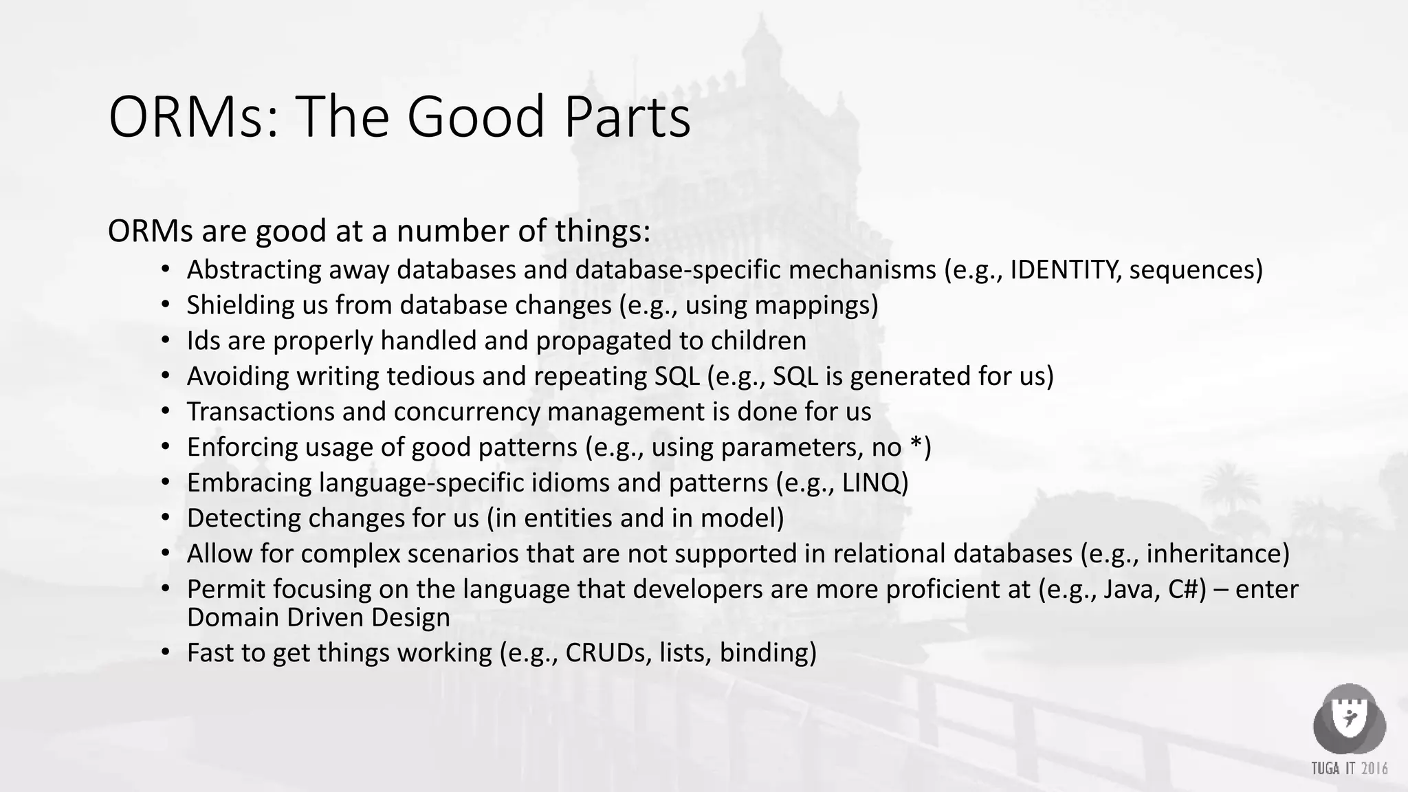ORMs: The Good Parts
ORMs are good at a number of things:
• Abstracting away databases and database-specific mechanisms (e.g., IDENTITY, sequences)
• Shielding us from database changes (e.g., using mappings)
• Ids are properly handled and propagated to children
• Avoiding writing tedious and repeating SQL (e.g., SQL is generated for us)
• Transactions and concurrency management is done for us
• Enforcing usage of good patterns (e.g., using parameters, no *)
• Embracing language-specific idioms and patterns (e.g., LINQ)
• Detecting changes for us (in entities and in model)
• Allow for complex scenarios that are not supported in relational databases (e.g., inheritance)
• Permit focusing on the language that developers are more proficient at (e.g., Java, C#) – enter
Domain Driven Design
• Fast to get things working (e.g., CRUDs, lists, binding)
 