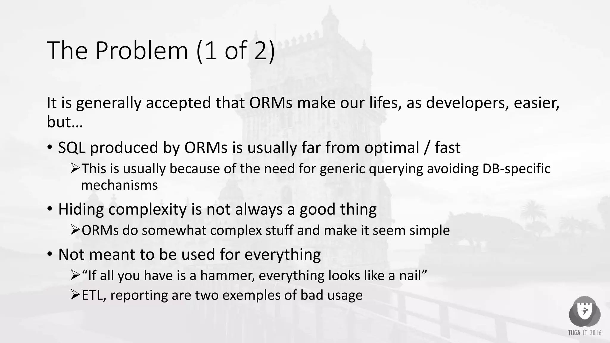 The Problem (1 of 2)
It is generally accepted that ORMs make our lifes, as developers, easier,
but…
• SQL produced by ORMs is usually far from optimal / fast
This is usually because of the need for generic querying avoiding DB-specific
mechanisms
• Hiding complexity is not always a good thing
ORMs do somewhat complex stuff and make it seem simple
• Not meant to be used for everything
“If all you have is a hammer, everything looks like a nail”
ETL, reporting are two exemples of bad usage
 