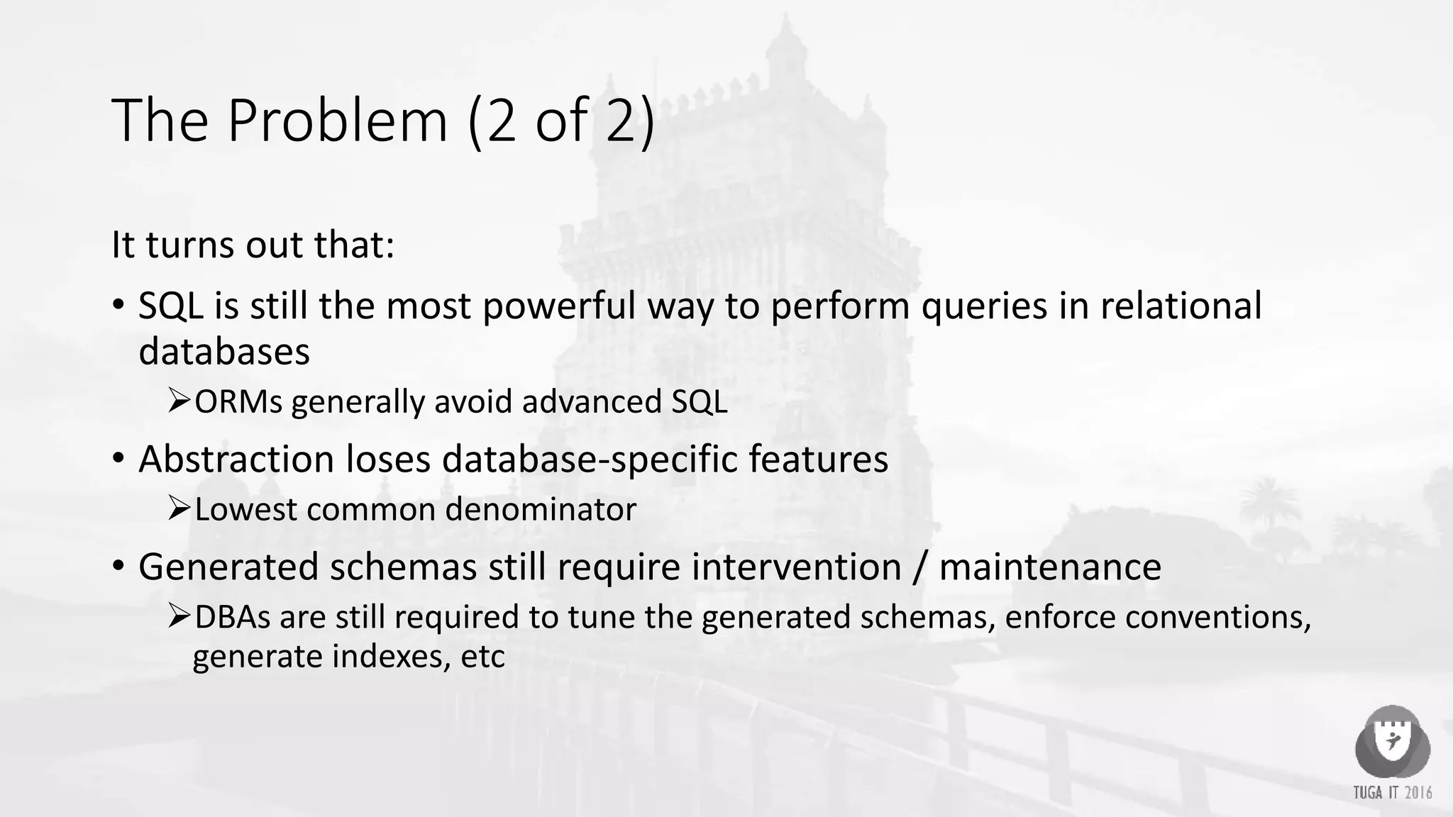 The Problem (2 of 2)
It turns out that:
• SQL is still the most powerful way to perform queries in relational
databases
ORMs generally avoid advanced SQL
• Abstraction loses database-specific features
Lowest common denominator
• Generated schemas still require intervention / maintenance
DBAs are still required to tune the generated schemas, enforce conventions,
generate indexes, etc
 