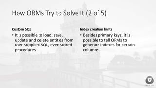 How ORMs Try to Solve It (2 of 5)
Custom SQL
• It is possible to load, save,
update and delete entities from
user-supplied SQL, even stored
procedures
Index creation hints
• Besides primary keys, it is
possible to tell ORMs to
generate indexes for certain
columns
 