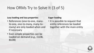 How ORMs Try to Solve It (3 of 5)
Lazy loading and lazy properties
• References (one-to-one, many-
to-one, one-to-many, many-to-
many) are only loaded when and
if necessary
• Even simple properties can be
loaded on demand (e.g., CLOB,
BLOB)
Eager loading
• It is possible to request that
entity references be loaded
together with the main entity
 