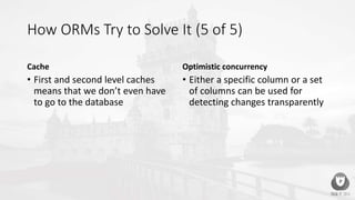 How ORMs Try to Solve It (5 of 5)
Cache
• First and second level caches
means that we don’t even have
to go to the database
Optimistic concurrency
• Either a specific column or a set
of columns can be used for
detecting changes transparently
 