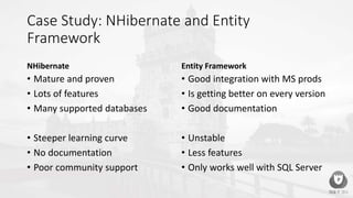Case Study: NHibernate and Entity
Framework
NHibernate
• Mature and proven
• Lots of features
• Many supported databases
• Steeper learning curve
• No documentation
• Poor community support
Entity Framework
• Good integration with MS prods
• Is getting better on every version
• Good documentation
• Unstable
• Less features
• Only works well with SQL Server
 