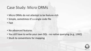 Case Study: Micro ORMs
• Micro ORMs do not attempt to be feature-rich
• Simple, sometimes it’s a single code file
• Fast
• No advanced features
• You still have to write your own SQL - no native querying (e.g., LINQ)
• Stuck to conventions for mapping
 