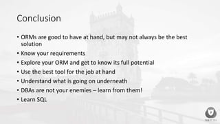 Conclusion
• ORMs are good to have at hand, but may not always be the best
solution
• Know your requirements
• Explore your ORM and get to know its full potential
• Use the best tool for the job at hand
• Understand what is going on underneath
• DBAs are not your enemies – learn from them!
• Learn SQL
 