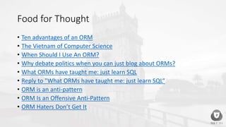 Food for Thought
• Ten advantages of an ORM
• The Vietnam of Computer Science
• When Should I Use An ORM?
• Why debate politics when you can just blog about ORMs?
• What ORMs have taught me: just learn SQL
• Reply to "What ORMs have taught me: just learn SQL“
• ORM is an anti-pattern
• ORM Is an Offensive Anti-Pattern
• ORM Haters Don’t Get It
 