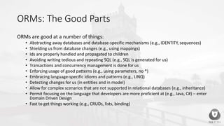 ORMs: The Good Parts
ORMs are good at a number of things:
• Abstracting away databases and database-specific mechanisms (e.g., IDENTITY, sequences)
• Shielding us from database changes (e.g., using mappings)
• Ids are properly handled and propagated to children
• Avoiding writing tedious and repeating SQL (e.g., SQL is generated for us)
• Transactions and concurrency management is done for us
• Enforcing usage of good patterns (e.g., using parameters, no *)
• Embracing language-specific idioms and patterns (e.g., LINQ)
• Detecting changes for us (in entities and in model)
• Allow for complex scenarios that are not supported in relational databases (e.g., inheritance)
• Permit focusing on the language that developers are more proficient at (e.g., Java, C#) – enter
Domain Driven Design
• Fast to get things working (e.g., CRUDs, lists, binding)
 