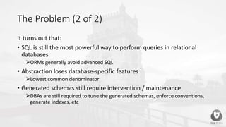 The Problem (2 of 2)
It turns out that:
• SQL is still the most powerful way to perform queries in relational
databases
ORMs generally avoid advanced SQL
• Abstraction loses database-specific features
Lowest common denominator
• Generated schemas still require intervention / maintenance
DBAs are still required to tune the generated schemas, enforce conventions,
generate indexes, etc
 