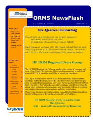 I n s i d e t h i s
i s s u e :
ORMS NewsFlash
A p r i l 2 0 1 4Q u a r t e r l y N e w s l e t t e r
H i g h l i g h t s
• Welcome to
New Agencies
• HP TRIM Up-
grade to 7.3.4
• ORMS EUT
updates
• Beyond the Call
Award
HP TRIM
Regional User’s
Group
1
HP TRIM
Upgrade
2
ORMS EUT
updates
2
Contact ORMS
Support Desk
2
ORMS
WebDrawer
2
ORMS Advisory
Committee (OAC)
3
New Agencies On-Boarding
Please help us welcome our two newest agencies:
Sherwood School District; and
Department of Land Conservation (DLCD)
Matt Brown is working with Sherwood School District and
Dan Maguire with DLCD to create their builds. We are ex-
cited to have them moving forward into implementation.
HP TRIM Regional Users Group
The HP TRIM Regional User’s Group was formed a couple of years ago with
some of the ORMS Pilot Agencies. This group has now grown to include all
regional HP TRIM users that would like to attend and contribute.
The City of Beaverton was chosen as the most centralized location for the
meetings. Debbie Baidenmann for the City of Beaverton “has been very gra-
cious to send out the agendas and host”, says Teresa Zak from the City of West
Linn. The City of Beaverton also uses Sharepoint and was able to create a Re-
gional Users Group site, where agencies post documents policies, procedures,
users guides, discussions, presentations and other information.
If you would like more information, please contact Debbie Baidenmann from
the City of Beaverton or Teresa Zak with the City of West Linn.
HP TRIM Regional Users Group Meeting:
May 28, 2014
9:30 – 11:30 AM Location: City of Beaverton
 