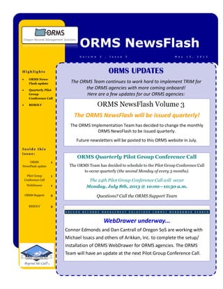 I n s i d e t h i s
i s s u e :
ORMS NewsFlash
M a y 1 5 , 2 0 1 3V o l u m e 3 , I s s u e 5
H i g h l i g h t s
 ORMS News-
Flash update
 Quarterly Pilot
Group
Conference Call
 RESOLV
ORMS
NewsFlash update
1
Pilot Group
Conference Call
1
WebDrawer 1
ORMS Support 2
RESOLV 2
ORMS UPDATES
The ORMS Team continues to work hard to implement TRIM for
the ORMS agencies with more coming onboard!
Here are a few updates for our ORMS agencies:
ORMS Quarterly Pilot Group Conference Call
The ORMS Team has decided to schedule to the Pilot Group Conference Call
to occur quarterly (the second Monday of every 3 months).
The 24th Pilot Group Conference Call will occur
Monday, July 8th, 2013 @ 10:00—10:30 a.m.
Questions? Call the ORMS Support Team
The ORMS NewsFlash will be issued quarterly!
The ORMS Implementation Team has decided to change the monthly
ORMS NewsFlash to be issued quarterly.
Future newsletters will be posted to this ORMS website in July.
WebDrawer underway...
Connor Edmonds and Dan Cantrall of Oregon SoS are working with
Michael Issacs and others of Arikkan, Inc. to complete the setup/
installation of ORMS WebDrawer for ORMS agencies. The ORMS
Team will have an update at the next Pilot Group Conference Call.
 