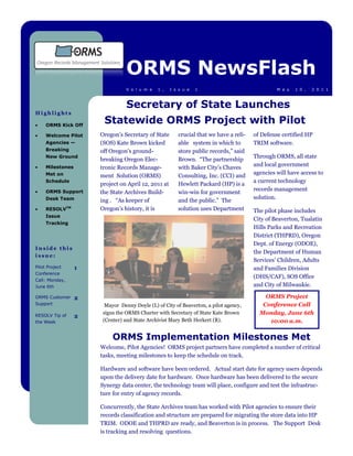 ORMS NewsFlash
                                 V o l u m e   1 ,   I s s u e   1                              M a y   1 0 ,   2 0 1 1



                                 Secretary of State Launches
Highlights

     ORMS Kick Off
                       Statewide ORMS Project with Pilot
     Welcome Pilot    Oregon’s Secretary of State       crucial that we have a reli-   of Defense certified HP
     Agencies —       (SOS) Kate Brown kicked           able system in which to        TRIM software.
     Breaking         off Oregon’s ground-              store public records,” said
     New Ground                                                                        Through ORMS, all state
                      breaking Oregon Elec-             Brown. “The partnership
     Milestones                                                                        and local government
                      tronic Records Manage-            with Baker City’s Chaves
     Met on                                                                            agencies will have access to
                      ment Solution (ORMS)              Consulting, Inc. (CCI) and
     Schedule                                                                          a current technology
                      project on April 12, 2011 at      Hewlett Packard (HP) is a
     ORMS Support                                                                      records management
                      the State Archives Build-         win-win for government
     Desk Team                                                                         solution.
                      ing . “As keeper of               and the public.” The
     RESOLVTM         Oregon’s history, it is           solution uses Department       The pilot phase includes
     Issue
                                                                                       City of Beaverton, Tualatin
     Tracking
                                                                                       Hills Parks and Recreation
                                                                                       District (THPRD), Oregon
                                                                                       Dept. of Energy (ODOE),
Inside this
                                                                                       the Department of Human
issue:
                                                                                       Services’ Children, Adults
Pilot Project     1                                                                    and Families Division
Conference
                                                                                       (DHS/CAF), SOS Office
Call: Monday,
June 6th                                                                               and City of Milwaukie.

ORMS Customer     2                                                                        ORMS Project
Support                 Mayor Denny Doyle (L) of City of Beaverton, a pilot agency,       Conference Call
RESOLV Tip of
                       signs the ORMS Charter with Secretary of State Kate Brown         Monday, June 6th
                  2
the Week               (Center) and State Archivist Mary Beth Herkert (R).                  10:00 a.m.

                           ORMS Implementation Milestones Met
                      Welcome, Pilot Agencies! ORMS project partners have completed a number of critical
                      tasks, meeting milestones to keep the schedule on track.

                      Hardware and software have been ordered. Actual start date for agency users depends
                      upon the delivery date for hardware. Once hardware has been delivered to the secure
                      Synergy data center, the technology team will place, configure and test the infrastruc-
                      ture for entry of agency records.

                      Concurrently, the State Archives team has worked with Pilot agencies to ensure their
                      records classification and structure are prepared for migrating the store data into HP
                      TRIM. ODOE and THPRD are ready, and Beaverton is in process. The Support Desk
                      is tracking and resolving questions.
 