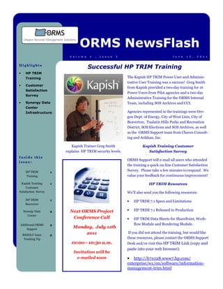 ORMS NewsFlash
                            V o l u m e   1   ,   I s s u e   3                               J u n e   1 5 ,   2 0 1 1


Highlights
                                          Successful HP TRIM Training
•     HP TRIM
      Training                                                    The Kapish HP TRIM Power User and Adminis-
                                                                  trative User Training was a success! Greg Smith
•     Customer
                                                                  from Kapish provided a two-day training for 16
      Satisfaction
                                                                  Power Users from Pilot agencies and a two-day
      Survey
                                                                  Administrative Training for the ORMS Internal
•     Synergy Data                                                Team, including SOS Archives and CCI.
      Center
      Infrastructure                                              Agencies represented in the trainings were Ore-
                                                                  gon Dept. of Energy, City of West Linn, City of
                                                                  Beaverton, Tualatin Hills Parks and Recreation
                                                                  District, SOS Elections and SOS Archives, as well
                                                                  as the ORMS Support team from Chaves Consult-
                                                                  ing and Arikkan, Inc.

                             Kapish Trainer Greg Smith                     Kapish Training Customer
                          explains HP TRIM security levels.                   Satisfaction Survey
Inside this
                                                                  ORMS Support will e-mail all users who attended
issue:
                                                                  the training a quick on-line Customer Satisfaction
      HP TRIM         1
                                                                  Survey. Please take a few minutes to respond. We
      Training                                                    value your feedback for continuous improvement!

 Kapish Training      1                                                        HP TRIM Resources
     Customer
Satisfaction Survey                                               We’ll also send you the following resources:
     HP TRIM          1                                           •   HP TRIM 7.1 Specs and Limitations
     Resources

    Synergy Data      2     Next ORMS Project                     •   HP TRIM 7.1 Released to Production
       Center
                             Conference Call                      •   HP TRIM Data Sheets for SharePoint, Work-
Additional ORMS       2                                               flow Module and Rendering Module.
    Support
                              Monday, July 11th
                                  2011                             If you did not attend the training, but would like
    RESOLV Issue      2
     Tracking Tip                                                 these resources, please contact the ORMS Support
                             10:00—10:30 a.m.                     Desk and/or visit this HP TRIM Link (copy and
                                                                  paste into your web browser):
                              Invitation will be
                                e-mailed soon                     • http://h71028.www7.hp.com/
                                                                  enterprise/w1/en/software/information-
                                                                  management-trim.html
 