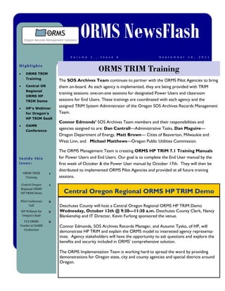 ORMS NewsFlash
                               V o l u m e   1   ,   I s s u e   6              S e p t e m b e r   1 4 ,   2 0 1 1




                                                     ORMS TRIM Training
Highlights

      ORMS TRIM
       Training
                         The SOS Archives Team continues to partner with the ORMS Pilot Agencies to bring
      Central OR        them on-board. As each agency is implemented, they are being provided with TRIM
       Regional
                         training sessions: one-on-one sessions for designated Power Users and classroom
       ORMS HP
       TRIM Demo         sessions for End Users. These trainings are coordinated with each agency and the
                         assigned TRIM System Administrator of the Oregon SOS Archives Records Management
      HP’s Webinar
       for Oregon’s      Team.
       HP TRIM SaaS
                         Connor Edmonds’ SOS Archives Team members and their responsibilities and
      OAMR
       Conference
                         agencies assigned to are: Dan Cantrall—Administrative Tasks, Dan Maguire—
                         Oregon Department of Energy, Matt Brown— Cities of Beaverton, Milwaukie and
                         West Linn, and Michael Matthews—Oregon Public Utilities Commission.

                         The ORMS Management Team is creating ORMS HP TRIM 7.1 Training Manuals
Inside this              for Power Users and End Users. Our goal is to complete the End User manual by the
issue:                   first week of October & the Power User manual by October 17th. They will then be
                         distributed to implemented ORMS Pilot Agencies and provided at all future training
     ORMS TRIM       1
      Training           sessions.
    Central Oregon   1
    Regional ORMS
    HP TRIM Demo           Central Oregon Regional ORMS HP TRIM Demo
Pilot Conference     2
       Call              Deschutes County will host a Central Oregon Regional ORMS HP TRIM Demo
    HP Webinar for   2   Wednesday, October 12th @ 9:30—11:30 a.m. Deschutes County Clerk, Nancy
    Oregon’s SaaS        Blankenship and IT Director, Kevin Furlong sponsored the venue.
  CCI ORMS           2
Vendor at OAMR           Connor Edmonds, SOS Archives Records Manager, and Autumn Tysko, of HP, will
  Conference
                         demonstrate HP TRIM and explain the ORMS model to interested agency representa-
                         tives. Agency stakeholders will have the opportunity to ask questions and explore the
                         benefits and security included in ORMS’ comprehensive solution.

                         The ORMS Implementation Team is working hard to spread the word by providing
                         demonstrations for Oregon state, city and county agencies and special districts around
                         Oregon.
 