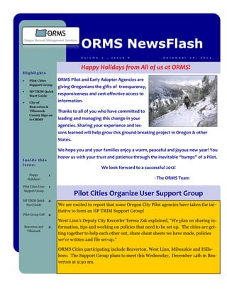 ORMS NewsFlash
                                    V o l u m e   1   ,   I s s u e   9         D e c e m b e r   1 4 ,   2 0 1 1



                                    Happy Holidays from All of us at ORMS!
Highlights

      Pilot Cities     ORMS Pilot and Early Adopter Agencies are
       Support Group
                        giving Oregonians the gifts of transparency,
      HP TRIM Quick
       Start Guide
                        responsiveness and cost-effective access to
      City of          information.
       Beaverton &
       Tillamook        Thanks to all of you who have committed to
       County Sign on
       to ORMS          leading and managing this change in your
                        agencies. Sharing your experience and les-
                        sons learned will help grow this ground-breaking project in Oregon & other
                        States.

                        We hope you and your families enjoy a warm, peaceful and joyous new year! You
                        honor us with your trust and patience through the inevitable “bumps” of a Pilot.
Inside this
issue:
                                                  We look forward to a successful 2012!
       Happy        1
      Holidays!                                                             - The ORMS Team
Pilot Cities User   1
Support Group
                                  Pilot Cities Organize User Support Group
HP TRIM Quick       2
 Start Guide            We are excited to report that some Oregon City Pilot agencies have taken the ini-
                        tiative to form an HP TRIM Support Group!
Pilot Group Call    2
                        West Linn’s Deputy City Recorder Teresa Zak explained, “We plan on sharing in-
    Beaverton and   2   formation, tips and working on policies that need to be set up. The cities are get-
      Tillamook
                        ting together to help each other out, share cheat sheets we have made, policies
                        we’ve written and file set-up.”

                        ORMS Cities participating include Beaverton, West Linn, Milwaukie and Hills-
                        boro. The Support Group plans to meet this Wednesday, December 14th in Bea-
                        verton at 9:30 am.
 