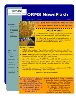 ORMS NewsFlash
                                     V o l u m e   2   ,   I s s u e   1 0            O c t o b e r   1 7 ,   2 0 1 2



                                                       The ORMS Team welcomes the Fall Season with
Highlights
                                                        close to 700 current ORMS HP TRIM users!
      ORMS Website

      Special Thanks
       for ORMS Patch                                                        ORMS Website!
      RESOLV
                                                       The ORMS Team is working on publishing a website for
      Southern
                                                       the all things ORMS related, hosted by Synergy, Inc!
       Oregon Demo
                                                       The website will serve as both an informational site for
                                                       current, participating agencies and for those agencies
                                                       interested in learning more about ORMS.


                           Website Features:

Inside this                   ORMS Information— Agencies interested in learning more about the
issue:                         Oregon Records Management Solution can find detailed information here.

ORMS Published        1       ORMS Blog— Stay informed about ORMS! The ORMS Blog will share our
   Website                     monthly ORMS NewsFlash and other great articles!

    Special Thanks    1
                              About Us— Get to know the ORMS Teams: OR SoS, CCI and Arikkan, Inc.
                              Upcoming Demos and Events—Check out the ORMS calendar for up-
     Pilot Group      2
    Conference Call
                               coming demonstrations and events. Visitors to the site can sign up for
                               events.
    ORMS RESOLV       2
                              Contact Us— Agencies interested in ORMS can easily contact the ORMS
                               Support Desk by submitting a quick contact form.
Southern Oregon       2
 Demonstration                                         ORMS URL will be available soon!



                           Special thanks to all those Oregon Department of Energy—Jon Dufour
                                                        Oregon Public Utility Commission—Qing Liu
                               who worked hard to
                                                           Oregon Secretary of State—Jeff Bustos
                          complete installations of the     Tillamook County—Ron Weninger
                           new TRIM client software          City of Beaverton—Rob Woodhull
                           for their agency’s users for      City of Dundee—Debbie Manning
                                                               City of Hillsboro—Greg Mont
                             ORMS to upgrade to a
                                                             City of Milwaukie—Linda Noren
                                  recent patch!!           City of West Linn—Tyler Mowreader
 
