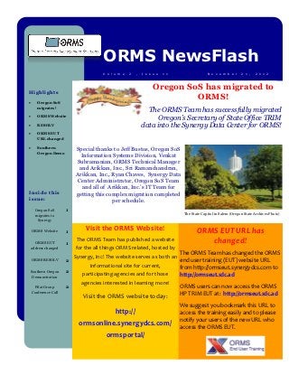 ORMS NewsFlash
                                      V o l u m e   2   ,   I s s u e   1 1                 N o v e m b e r     2 1 ,   2 0 1 2



                                                                  Oregon SoS has migrated to
Highlights
                                                                           ORMS!
      Oregon SoS
       migrates!
                                                              The ORMS Team has successfully migrated
      ORMS Website                                               Oregon’s Secretary of State Office TRIM
      RESOLV                                               data into the Synergy Data Center for ORMS!
      ORMS EUT
       URL changed

      Southern           Special thanks to Jeff Bustos, Oregon SoS
       Oregon Demo
                            Information Systems Division, Venkat
                          Subramanian, ORMS Technical Manager
                           and Arikkan, Inc., Sri Ramanchandran,
                          Arikkan, Inc., Ryan Chaves, Synergy Data
                          Center Administrator, Oregon SoS Team
                            and all of Arikkan, Inc.’s IT Team for
Inside this               getting this complex migration completed
issue:                                   per schedule.
      Oregon SoS      1
      migrates to                                                              The State Capitol in Salem (Oregon State Archives Photo)
       Synergy

    ORMS Website      1
                               Visit the ORMS Website!                                ORMS EUT URL has
      ORMS EUT        1
                           The ORMS Team has published a website                         changed!
    address changed       for the all things ORMS related, hosted by
                                                                              The ORMS Team has changed the ORMS
                          Synergy, Inc! The website serves as both an
    ORMS RESOLV       2                                                       end user training (EUT) website URL
                                informational site for current,               from http://ormseut.synergydcs.com to
Southern Oregon       2
 Demonstration
                             participating agencies and for those             http://ormseut.sdc.ad
                             agencies interested in learning more!
     Pilot Group      2                                                       ORMS users can now access the ORMS
    Conference Call
                              Visit the ORMS website today:                   HP TRIM EUT at: http://ormseut.sdc.ad
                                                                              We suggest you bookmark this URL to
                                            http://                           access the training easily and to please
                                                                              notify your users of the new URL who
                            ormsonline.synergydcs.com/                        access the ORMS EUT.
                                       ormsportal/
 