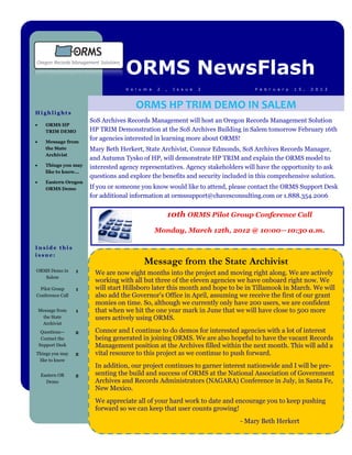 ORMS NewsFlash
                                     V o l u m e   2   ,   I s s u e   2            F e b r u a r y   1 5 ,   2 0 1 2



                                         ORMS HP TRIM DEMO IN SALEM
Highlights
                         SoS Archives Records Management will host an Oregon Records Management Solution
      ORMS HP
       TRIM DEMO         HP TRIM Demonstration at the SoS Archives Building in Salem tomorrow February 16th
      Message from
                         for agencies interested in learning more about ORMS!
       the State         Mary Beth Herkert, State Archivist, Connor Edmonds, SoS Archives Records Manager,
       Archivist
                         and Autumn Tysko of HP, will demonstrate HP TRIM and explain the ORMS model to
      Things you may    interested agency representatives. Agency stakeholders will have the opportunity to ask
       like to know...
                         questions and explore the benefits and security included in this comprehensive solution.
      Eastern Oregon
       ORMS Demo         If you or someone you know would like to attend, please contact the ORMS Support Desk
                         for additional information at ormssupport@chavesconsulting.com or 1.888.354.2006


                                                       10th ORMS Pilot Group Conference Call
                                                   Monday, March 12th, 2012 @ 10:00—10:30 a.m.

Inside this
issue:
                                            Message from the State Archivist
ORMS Demo in       1      We are now eight months into the project and moving right along. We are actively
   Salem
                          working with all but three of the eleven agencies we have onboard right now. We
  Pilot Group      1      will start Hillsboro later this month and hope to be in Tillamook in March. We will
Conference Call           also add the Governor's Office in April, assuming we receive the first of our grant
                          monies on time. So, although we currently only have 200 users, we are confident
    Message from   1      that when we hit the one year mark in June that we will have close to 500 more
     the State            users actively using ORMS.
     Archivist
     Questions—    2      Connor and I continue to do demos for interested agencies with a lot of interest
     Contact the          being generated in joining ORMS. We are also hopeful to have the vacant Records
    Support Desk          Management position at the Archives filled within the next month. This will add a
Things you may     2      vital resource to this project as we continue to push forward.
 like to know
                          In addition, our project continues to garner interest nationwide and I will be pre-
     Eastern OR    2      senting the build and success of ORMS at the National Association of Government
       Demo               Archives and Records Administrators (NAGARA) Conference in July, in Santa Fe,
                          New Mexico.
                          We appreciate all of your hard work to date and encourage you to keep pushing
                          forward so we can keep that user counts growing!
                                                                              - Mary Beth Herkert
 