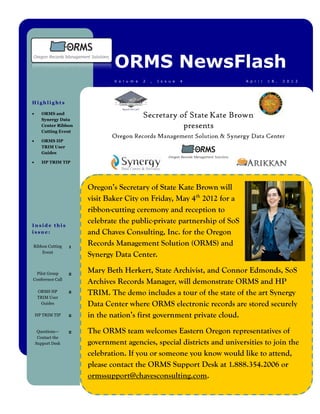 ORMS NewsFlash
                               V o l u m e   2   ,   I s s u e   4       A p r i l   1 8 ,   2 0 1 2




Highlights

      ORMS and
       Synergy Data
       Center Ribbon
       Cutting Event

      ORMS HP
       TRIM User
       Guides

      HP TRIM TIP




                       Oregon’s Secretary of State Kate Brown will
                       visit Baker City on Friday, May 4th 2012 for a
                       ribbon-cutting ceremony and reception to
Inside this
                       celebrate the public-private partnership of SoS
issue:                 and Chaves Consulting, Inc. for the Oregon
Ribbon Cutting     1
                       Records Management Solution (ORMS) and
    Event
                       Synergy Data Center.

  Pilot Group      2
                       Mary Beth Herkert, State Archivist, and Connor Edmonds, SoS
Conference Call
                       Archives Records Manager, will demonstrate ORMS and HP
     ORMS HP
     TRIM User
                   2   TRIM. The demo includes a tour of the state of the art Synergy
      Guides           Data Center where ORMS electronic records are stored securely
    HP TRIM TIP    2   in the nation’s first government private cloud.
     Questions—    2   The ORMS team welcomes Eastern Oregon representatives of
     Contact the
    Support Desk       government agencies, special districts and universities to join the
                       celebration. If you or someone you know would like to attend,
                       please contact the ORMS Support Desk at 1.888.354.2006 or
                       ormssupport@chavesconsulting.com.
 