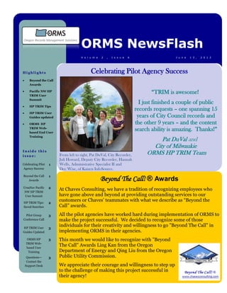 ORMS NewsFlash
                                      V o l u m e   2   ,   I s s u e   6                    J u n e   1 3 ,   2 0 1 2




Highlights                                  Celebrating Pilot Agency Success
      Beyond the Call
       Awards

      Pacific NW HP
       TRIM User
                                                                                   “TRIM is awesome!
       Summit
                                                                              I just finished a couple of public
      HP TRIM Tips
                                                                            records requests – one spanning 15
      HP TRIM User
       Guides updated                                                        years of City Council records and
      ORMS HP                                                              the other 9 years – and the content
       TRIM Web-
       based End User
                                                                            search ability is amazing. Thanks!”
       Training
                                                                                      Pat DuVal and
                                                                                   City of Milwaukie
Inside this
issue:                   From left to right, Pat DuVal, City Recorder,           ORMS HP TRIM Team
                         Juli Howard, Deputy City Recorder, Hannah
Celebrating Pilot   1    Wells, Administrative Specialist II and
Agency Success           Dee Wise, of Kaizen InfoSource.
                    1
                                                    Beyond The Call! ® Awards
Beyond the Call
   Awards

UrsaNav Pacific     2
NW HP TRIM
                         At Chaves Consulting, we have a tradition of recognizing employees who
 User Summit             have gone above and beyond at providing outstanding services to our
HP TRIM Tips:       2
                         customers or Chaves’ teammates with what we describe as “Beyond the
Saved Searches           Call” awards.
  Pilot Group       3    All the pilot agencies have worked hard during implementation of ORMS to
Conference Call          make the project successful. We decided to recognize some of those
HP TRIM User        3
                         individuals for their creativity and willingness to go "Beyond The Call" in
Guides Updated           implementing ORMS in their agencies.
     ORMS HP        3    This month we would like to recognize with "Beyond
    TRIM Web-
    based User
                         The Call" Awards Ling Kan from the Oregon
      Training           Department of Energy and Qing Liu from the Oregon
     Questions—     3    Public Utility Commission.
     Contact the
    Support Desk         We appreciate their courage and willingness to step up
                         to the challenge of making this project successful in
                         their agency!
 