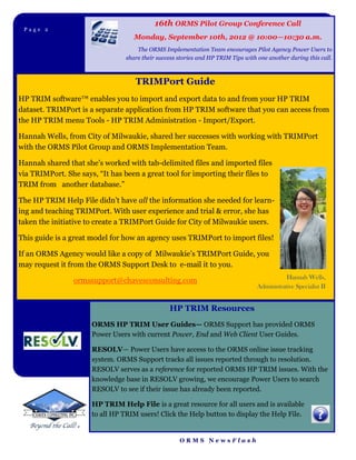 16th ORMS Pilot Group Conference Call
 Page 2Page 2
                                    Monday, September 10th, 2012 @ 10:00—10:30 a.m.
                                     The ORMS Implementation Team encourages Pilot Agency Power Users to
                                 share their success stories and HP TRIM Tips with one another during this call.



                                    TRIMPort Guide
HP TRIM software™ enables you to import and export data to and from your HP TRIM
dataset. TRIMPort is a separate application from HP TRIM software that you can access from
the HP TRIM menu Tools - HP TRIM Administration - Import/Export.

Hannah Wells, from City of Milwaukie, shared her successes with working with TRIMPort
with the ORMS Pilot Group and ORMS Implementation Team.

Hannah shared that she’s worked with tab-delimited files and imported files
via TRIMPort. She says, “It has been a great tool for importing their files to
TRIM from another database.”

The HP TRIM Help File didn’t have all the information she needed for learn-
ing and teaching TRIMPort. With user experience and trial & error, she has
taken the initiative to create a TRIMPort Guide for City of Milwaukie users.

This guide is a great model for how an agency uses TRIMPort to import files!

If an ORMS Agency would like a copy of Milwaukie’s TRIMPort Guide, you
may request it from the ORMS Support Desk to e-mail it to you.
                                                                                              Hannah Wells,
                ormssupport@chavesconsulting.com
                                                                                   Administrative Specialist II


                                                 HP TRIM Resources
                      ORMS HP TRIM User Guides— ORMS Support has provided ORMS
                      Power Users with current Power, End and Web Client User Guides.

                      RESOLV— Power Users have access to the ORMS online issue tracking
                      system. ORMS Support tracks all issues reported through to resolution.
                      RESOLV serves as a reference for reported ORMS HP TRIM issues. With the
                      knowledge base in RESOLV growing, we encourage Power Users to search
                      RESOLV to see if their issue has already been reported.

                      HP TRIM Help File is a great resource for all users and is available
                      to all HP TRIM users! Click the Help button to display the Help File.


                                                     ORMS NewsFlash
 