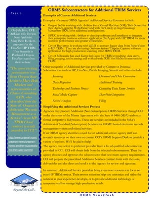 ORMS Subcontractors for Additional TRIM Services
 Page 3Page 3
                           Examples of Current Additional Services
                           Examples of current ORMS Agencies’ Additional Service Contracts include:
                              Oregon SoS is working with Arikkan for a Virtual Machine (VM)/Web Server for
                               their Agency-specific WebDrawer and with Pat Crowley of Insight Knowledge
  On July 16th, CCI/           Management (IKMS) for additional configuration.
 Arikkan with Oregon
                              OPUC is working with Arikkan to develop software and interfaces to integrate
    State Archivist,           their enterprise business software application (BizApps) with HP TRIM for more
 Mary Beth Herkert,            seamless performance and greater efficiencies.
   presented at the           City of Beaverton is working with IKMS to convert legacy data from PaperVision
 UrsaNav HP TRIM               to HP TRIM. They are also using Onstream Systems’ Trapeze Capture software
   User Summit in              application for high-production scanning into ORMS TRIM.
  Portland, Oregon.           City of Milwaukie has used Kaizen InfoSource for TRIM consulting, data entry,
  UrsaNav stated on            filing, purging, and scanning and worked with IKMS for FileNet conversion to
     their website,            TRIM.
                           Other categories of Additional Services provided by Current or Potential
“The most exciting         Subcontractors such as HP, UrsaNav, Pacific Imaging, Smarsh and others include:
  presentation was
from Oregon State                 Scanning                              Document and Data Conversion
Archivist Mary Beth               Data Migration                        Additional Training
    Herkert and
 representatives of               Technology and Business Process       Consulting Data Entry Services
Chaves Consulting                 Social Media Capture                  SharePoint Integration
    (CCI), who
 described how the                Record Analysis                       Filing
State of Oregon is         Simplifying the Additional Services Process
delivering ‘Records        Agencies may procure Additional (Non-Subscription) ORMS Services through CCI
 Management as a           under the terms of the Master Agreement with the State # 0486 (MSA) without a
 Service’ via an HP        formal competitive bid process. These are services not included in the MSA’s
   TRIM Cloud              definition of Standard (Subscription) Services for ORMS’ hosted electronic records
  contract recently
                           management system and related services.
 awarded to CCI.”
                           If an ORMS agency identifies a need for an additional service, agency staff can
http://www.ursanav.com/    research resources on their own or contact CCI’s ORMS Support Desk to provide a
ursanav-news/ursanav-      variety of options. We’d be glad to help!
hosts-another-successful   The agency may select its preferred provider from a list of qualified subcontractors
-hp-trim-user-summit       provided by CCI. CCI will obtain bids from the selected subcontractors. Then the
                           agency chooses and approves the subcontractor that best meets agency requirements.
                           CCI will prepare the prescribed Additional Services contract form with the tasks,
                           deliverables and due dates and send it to the Agency for review and signature.

                           In summary, Additional Service providers bring even more resources to focus on
                           your HP TRIM project. Their proven solutions help you customize and refine the
                           solution as your experience develops, or to provide additional technology or
                           temporary staff to manage high-production needs.


                                                         ORMS NewsFlash
 