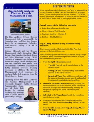 Page 4Page 2
                                                              HP TRIM TIPS
   Oregon State Archives                     Some users have asked about the “best” way to accomplish a
                                             certain function in TRIM. SoS Archives Records Manage-
     Division Records                        ment Team’s training touches on this, however, TRIM is a
    Management Team                          robust system that allows users to perform certain actions in
                                             a multitude of ways, such as, the tips provided below:


                                             Search by any of the following methods:
                                             1. Static Search bar near top of screen
                                             2. Menu – Search-Find Records
       Oregon State Archives Building        3. Keyboard shortcut – Control-F
The State Archives Division Records          4. Toolbar – Flashlight icon
Management Unit is responsible for
designing and building the Oregon
Records M anagement Solut ion                Tag & Untag Records by any of the following
environment, using HP’s TRIM                 methods:
software.
                                             Users search results will display in the List Pane that
Connor Edmonds and his Records               appears at the top of the screen.
Management staff, including, Matt
Brown, Dan Maguire, Stephanie Evans          The following options may be used to tag and untag groups
and Mike Matthews, review ORMS               of records, which you can then perform tasks on as if you
                                             had selected a single record:
customer’s processes and information
assets and design, build, configure and         From the right-click menu, select:
test the elements that create user
environments in ORMS. Unit member                      Tag All: This will tag all records listed in the
Kathy Schamp provides training                          active window.
resources. In addition, the Records                    Untag All: This will remove tags from all the
Management Unit responds to                             records in the active window.
escalated help desk requests from the
ORMS Support Team.                                     Invert All Tags: Tags will be reversed; tags will
                                                        be removed from the tagged records and applied
Operating under the State Archivist,                    to untagged records in the active widow.
the Records Management Unit
represents Oregon’s Public Records              Press the keyboard Space Bar to tag or untag the
Administrator, Secre-                            record selected in the active window. Move forward or
tary of State Kate                               backward through the listed records by pressing the
Brown, in matters                                navigation keys (up and down arrows) on your
involving the manage-                            keyboard.
ment of public records                          Left click in the Tag column beside the record you
per ORS 192 and 357.                             want to tag, or untag.

                            Connor Edmonds      To tag a group of consecutive records - tag the first
                                                 record, then hold down the Shift key and tag the last
                                                 record.
                                                From the Edit menu, select Tag All, Untag All, or
                                                 Invert All Tags.


                                                        ORMS NewsFlash
 