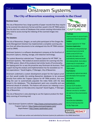 Page 3Page 3




         The City of Beaverton scanning records to the Cloud
Business Issue:
The city of Beaverton has a large quantity of paper records that they require
to be scanned into electronic format and then saved in the HP TRIM system.
The city also has a series of Databases that contain existing information that
they need to access during the indexing of the scanned images into
HPTrim.
The Solution:
The city of Beaverton, Oregon, an early pilot participant of the Oregon Re-
cords Management Solution has implemented a complete scanning solu-
tion that will allow documents to be catalogued into the HP TRIM solution
used by ORMS.
Onstream Systems is a software development company at the forefront of
document capture, viewing, storage, and redaction technology.
The system Beaverton selected was “Trapeze Capture for HP TRIM”, by
Onstream Systems, “We looked at several solutions for scanning into the
HP TRIM system. Most of the products had similar levels of functionality;
the tipping point for us was the proactive way Onstream do business. Their
support during the analysis and implementation has far exceeded our ini-
tial expectations.” David Hughes, IT Manager, City of Beaverton.
Onstream undertook a custom development project for the Capture prod-
uct that would enable the existing Beaverton databases to be accessed
directly from within the Trapeze Capture for HP TRIM product, thus ena-
bling the user to automatically populate the index fields with the data
stored in the databases, “The development went very smoothly and was
delivered ahead of schedule. This feature will ensure our indexing is accu-
rate and cuts down on the data entry required” David Hughes, IT Manager,
City of Beaverton.
The city of Beaverton is also planning to use the Capture product for their
daily scanning of incoming mail.


  Visit Onstream Systems website: http://www.onstreamsystems.com/
          Trapeze Capture: http://www.onstreamtrapeze.com/
               Rapid Redact: http://www.rapidredact.com/


            This article was written and submitted by Onstream Systems for publication in the ORMS NewsFlash.


                                                              ORMS NewsFlash
 