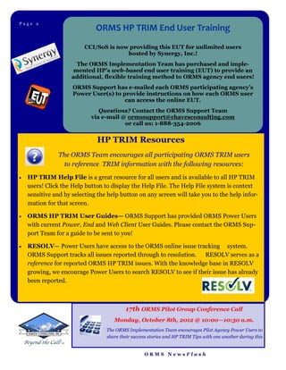 Page 2Page 4
                              ORMS HP TRIM End User Training
                          CCI/SoS is now providing this EUT for unlimited users
                                        hosted by Synergy, Inc.!
                       The ORMS Implementation Team has purchased and imple-
                      mented HP’s web-based end user training (EUT) to provide an
                     additional, flexible training method to ORMS agency end users!
                     ORMS Support has e-mailed each ORMS participating agency’s
                     Power User(s) to provide instructions on how each ORMS user
                                       can access the online EUT.
                               Questions? Contact the ORMS Support Team
                            via e-mail @ ormssupport@chavesconsulting.com
                                        or call us: 1-888-354-2006


                              HP TRIM Resources
               The ORMS Team encourages all participating ORMS TRIM users
                 to reference TRIM information with the following resources:
   HP TRIM Help File is a great resource for all users and is available to all HP TRIM
    users! Click the Help button to display the Help File. The Help File system is context
    sensitive and by selecting the help button on any screen will take you to the help infor-
    mation for that screen.

   ORMS HP TRIM User Guides— ORMS Support has provided ORMS Power Users
    with current Power, End and Web Client User Guides. Please contact the ORMS Sup-
    port Team for a guide to be sent to you!

   RESOLV— Power Users have access to the ORMS online issue tracking system.
    ORMS Support tracks all issues reported through to resolution. RESOLV serves as a
    reference for reported ORMS HP TRIM issues. With the knowledge base in RESOLV
    growing, we encourage Power Users to search RESOLV to see if their issue has already
    been reported.



                                          17th ORMS Pilot Group Conference Call
                                     Monday, October 8th, 2012 @ 10:00—10:30 a.m.
                                  The ORMS Implementation Team encourages Pilot Agency Power Users to
                                  share their success stories and HP TRIM Tips with one another during this


                                                   ORMS NewsFlash
 
