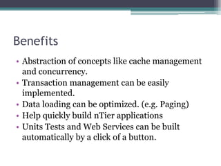 Benefits
• Abstraction of concepts like cache management
and concurrency.
• Transaction management can be easily
implemented.
• Data loading can be optimized. (e.g. Paging)
• Help quickly build nTier applications
• Units Tests and Web Services can be built
automatically by a click of a button.
 