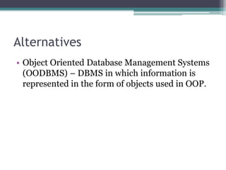 Alternatives
• Object Oriented Database Management Systems
(OODBMS) – DBMS in which information is
represented in the form of objects used in OOP.
 