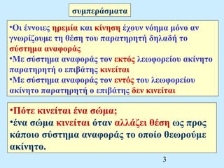 •Οι έννοιες ηρεμία και κίνηση έχουν νόημα μόνο αν 
γνωρίζουμε τη θέση του παρατηρητή δηλαδή το 
σύστημα αναφοράς 
•Με σύστημα αναφοράς τον εκτός λεωφορείου ακίνητο 
παρατηρητή ο επιβάτης κινείται 
•Με σύστημα αναφοράς τον εντός του λεωφορείου 
ακίνητο παρατηρητή ο επιβάτης δεν κινείται 
3 
συμπεράσματα 
•Πότε κινείται ένα σώμα; 
•ένα σώμα κινείται όταν αλλάζει θέση ως προς 
κάποιο σύστημα αναφοράς το οποίο θεωρούμε 
ακίνητο. 
 