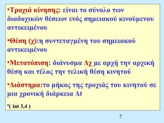 •Τροχιά κίνησης: είναι το σύνολο των 
διαδοχικών θέσεων ενός σημειακού κινούμενου 
αντικειμένου 
•Θέση (χ):η συντεταγμένη του σημειακού 
αντικειμένου 
•Μετατόπιση: διάνυσμα Δχ με αρχή την αρχική 
θέση και τέλος την τελική θέση κινητού 
•Διάστημα:το μήκος της τροχιάς του κινητού σε 
μια χρονική διάρκεια Δt 
•( int 3,4 ) 
7 
 