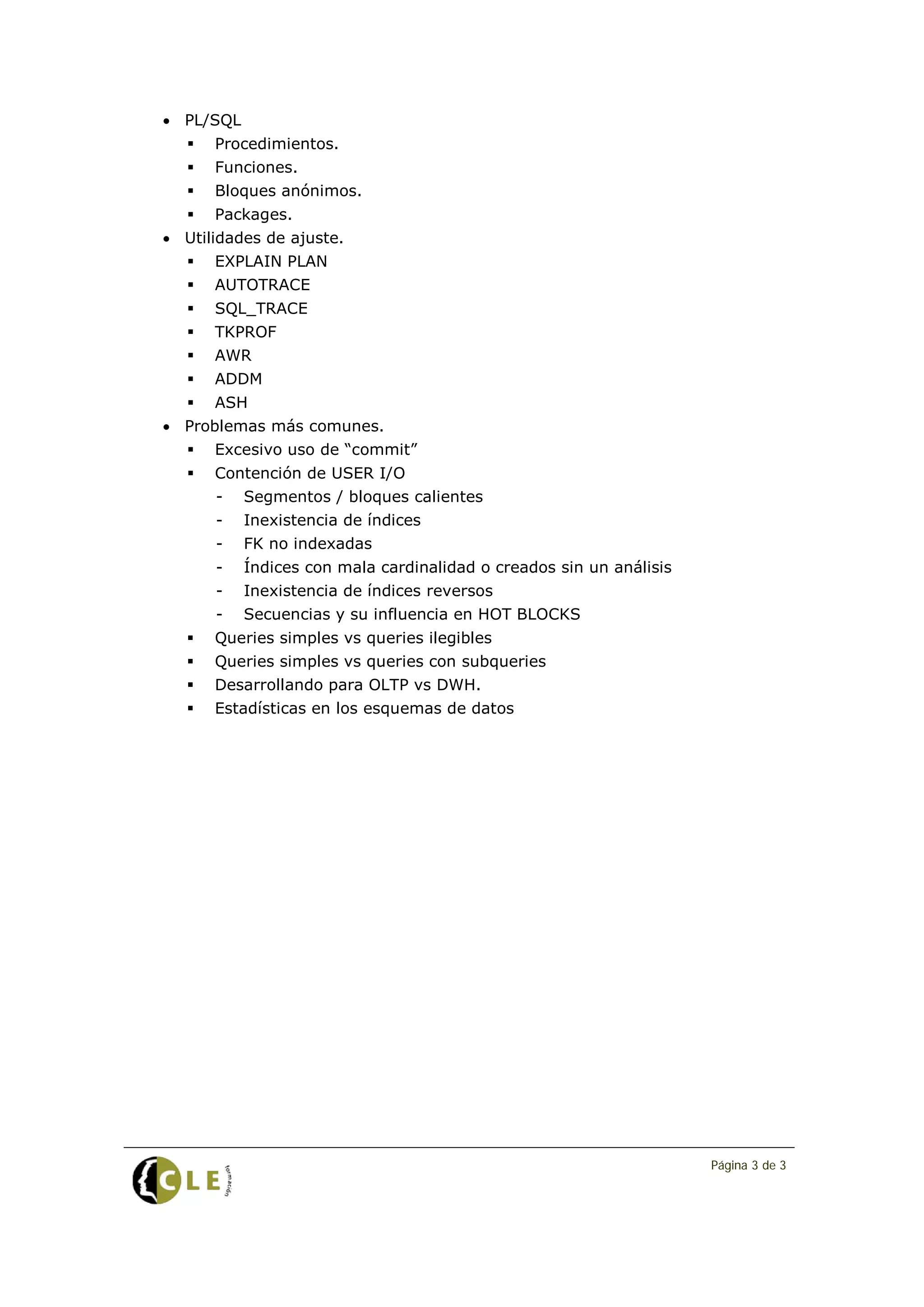 • PL/SQL
      Procedimientos.
      Funciones.
      Bloques anónimos.
      Packages.
• Utilidades de ajuste.
      EXPLAIN PLAN
      AUTOTRACE
      SQL_TRACE
      TKPROF
      AWR
      ADDM
      ASH
• Problemas más comunes.
      Excesivo uso de “commit”
      Contención de USER I/O
       -   Segmentos / bloques calientes
       -   Inexistencia de índices
       -   FK no indexadas
       -   Índices con mala cardinalidad o creados sin un análisis
       -   Inexistencia de índices reversos
       -   Secuencias y su influencia en HOT BLOCKS
      Queries simples vs queries ilegibles
      Queries simples vs queries con subqueries
      Desarrollando para OLTP vs DWH.
      Estadísticas en los esquemas de datos




                                                                     Página 3 de 3
 